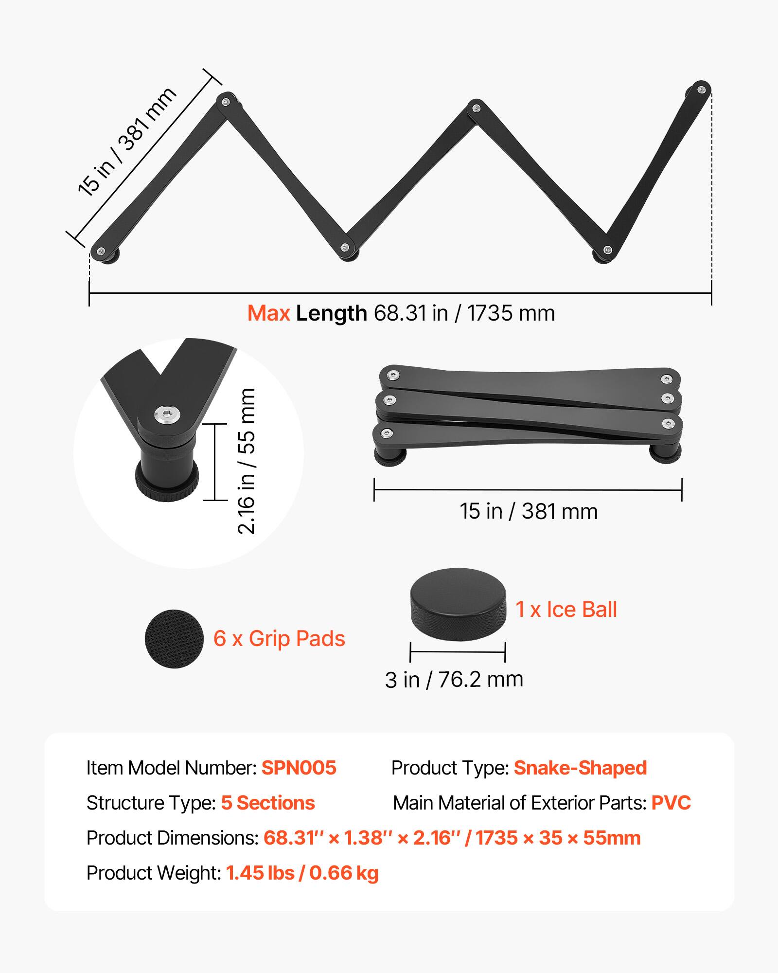 mm 381 I in 15 Max Length 68.31 in / 1735 mm  
mm 55 / 2.16 in / 55 in 2.16 15 in in / 381 mm  
6 X Grip Pads 1 X Ice Ball 3 in 76.2 mm  
Item Model Number: SPN005  
Product Type: Snake-Shaped  
Structure Type: 5 Sections  
Main Material of Exterior Parts: PVC  
Product Dimensions: 68.31" x 1.38" x 2.16" / 1735 x 35 x 55mm  
Product Weight: 1.45 lbs 0.66 kg