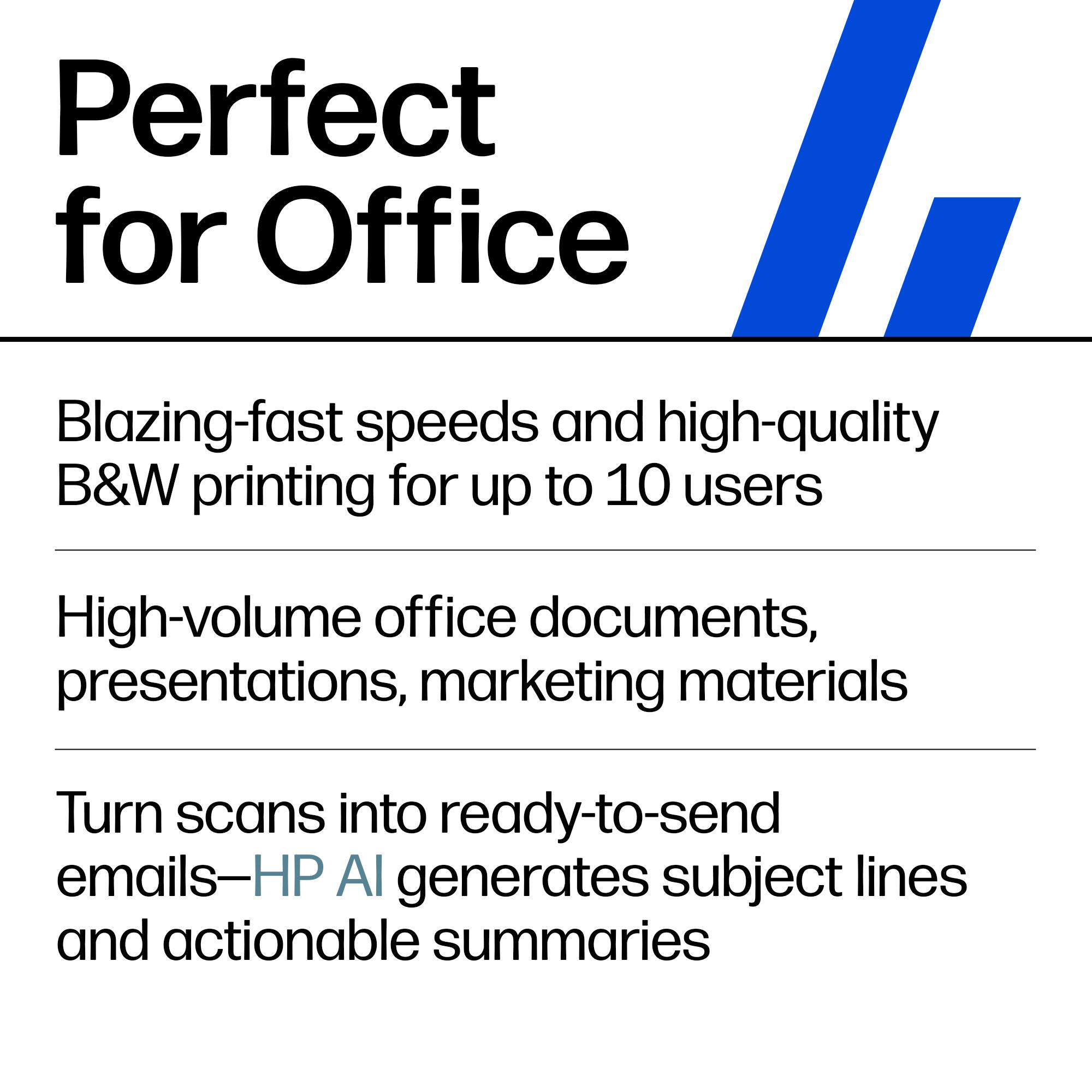 Perfect for Office

Blazing-fast speeds and high-quality B&W printing for up to 10 users

High-volume office documents, presentations, marketing materials

Turn scans into ready-to-send emails—HP AI generates subject lines and actionable summaries