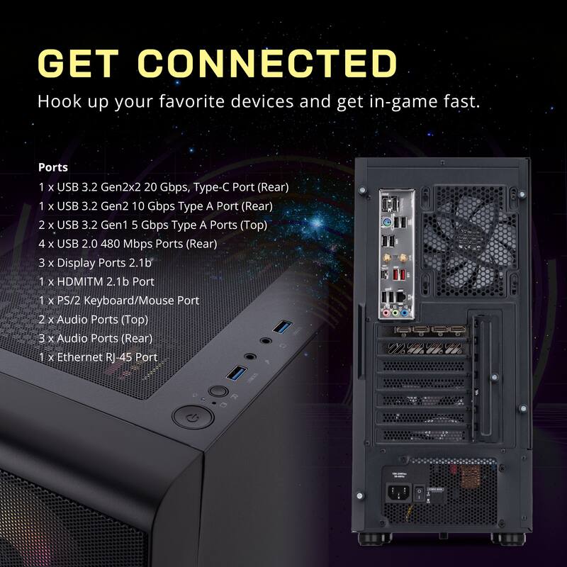 GET CONNECTED  
Hook up your favorite devices and get in-game fast.  

Ports  
1 x USB 3.2 Gen2x2 20 Gbps, Type-C Port (Rear)  
1 x USB 3.2 Gen2 10 Gbps Type A Port (Rear)  
2 x USB 3.2 Gen1 5 Gbps Type A Ports (Top)  
4 x USB 2.0 480 Mbps Ports (Rear)  
3 x Display Ports 2.1b  
1 x HDMI™ 2.1b Port  
1 x PS/2 Keyboard/Mouse Port  
2 x Audio Ports (Top)  
3 x Audio Ports (Rear)  
1 x Ethernet RJ-45 Port