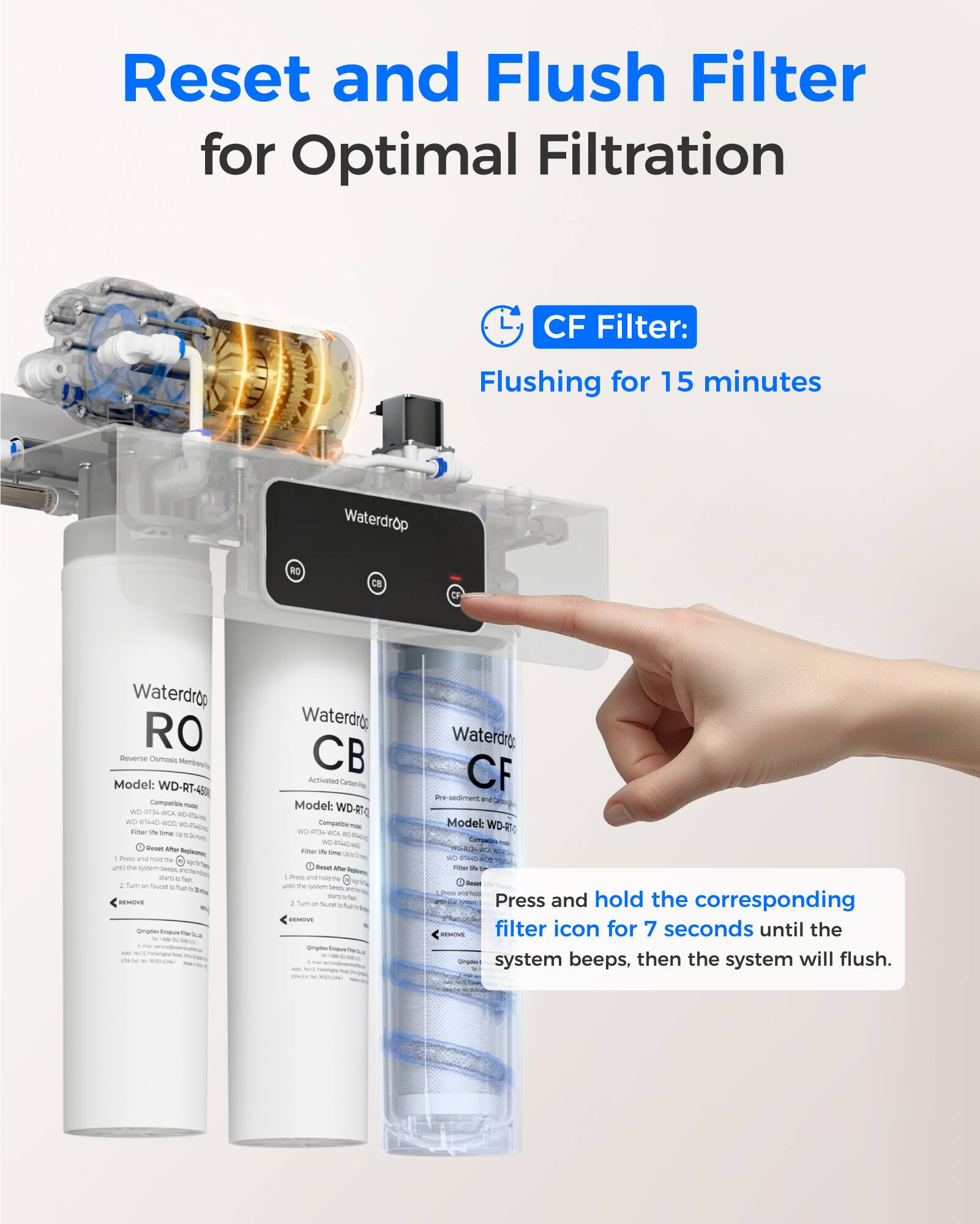 Reset and Flush Filter for Optimal Filtration

CF Filter: Flushing for 15 minutes

Press and hold the corresponding filter icon for 7 seconds until the system beeps, then the system will flush.

Waterdrop RO CF Waterdrop RO Deverse Oumoss Mempads Model: WD-RT-45

Waterdrop CB Activated Carbon Filter Model: WD-RO

Waterdrop CF Pre-sediment and Carbon Filter Model: WD-CF