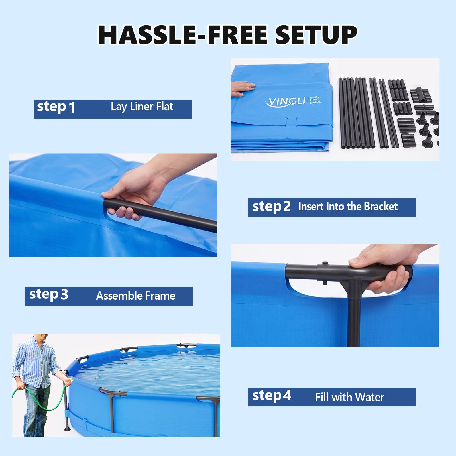 HASSLE-FREE SETUP

step 1 Lay Liner Flat

step 2 Insert Into the Bracket

step 3 Assemble Frame

step 4 Fill with Water