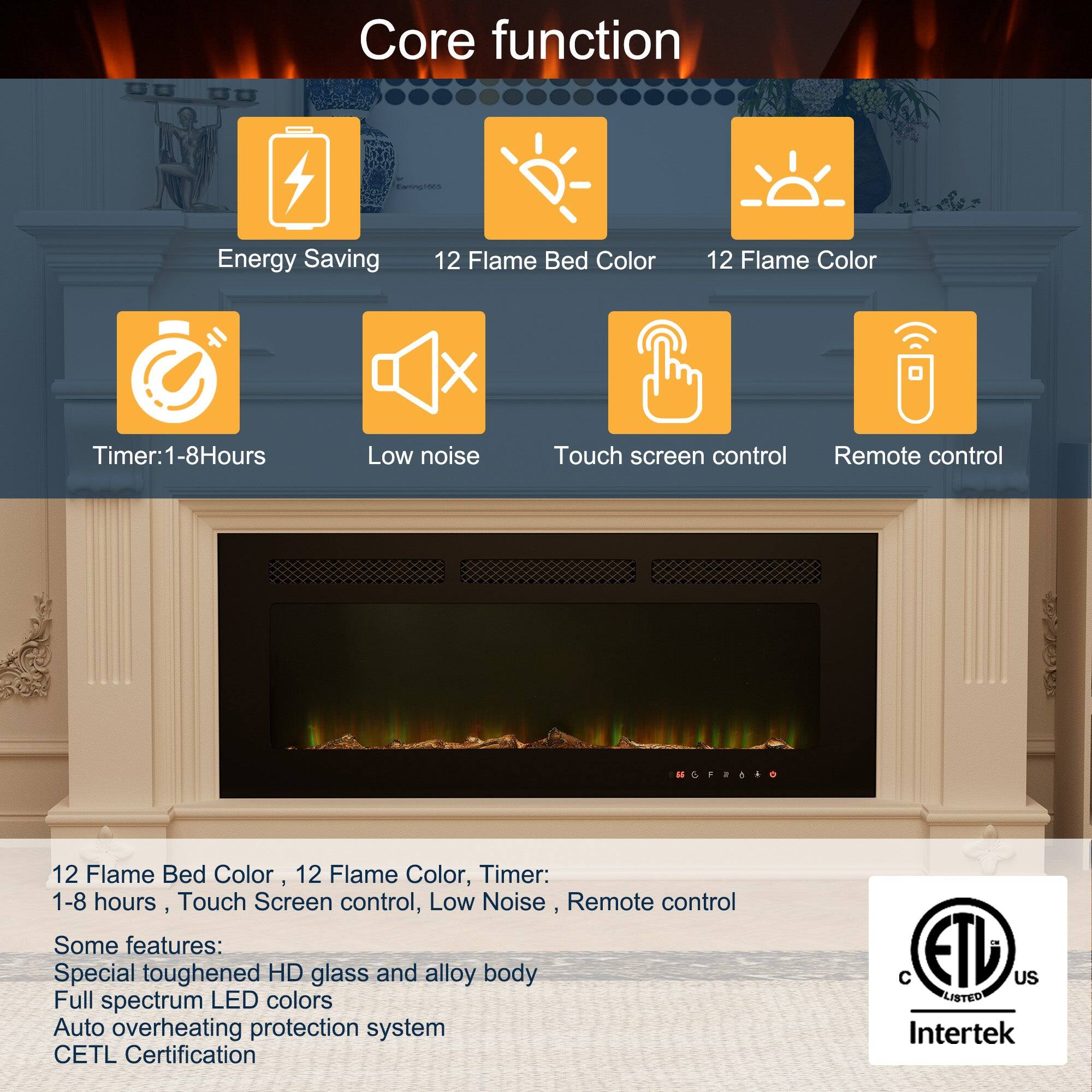 Core function:

Energy Saving
12 Flame Bed Color
12 Flame Color
Timer: 1-8 Hours
Low noise
Touch screen control
Remote control

Some features:
Special toughened HD glass and alloy body
Full spectrum LED colors
Auto overheating protection system
CETL Certification
ETL US LISTED Intertek