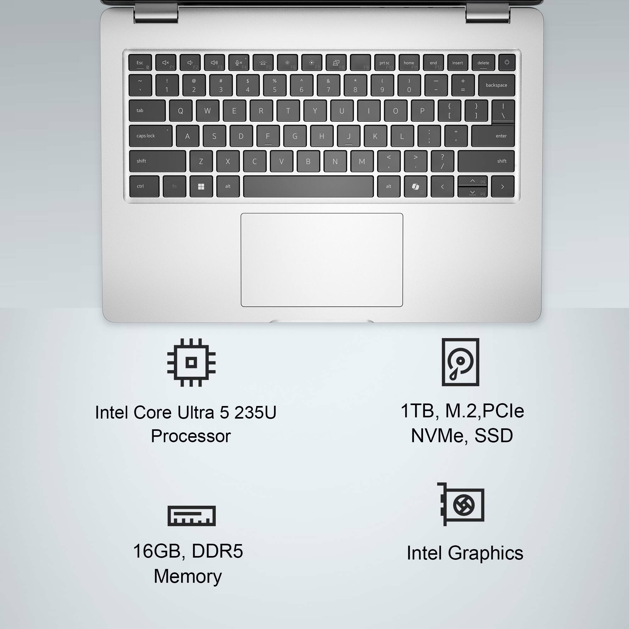 Intel Core Ultra 5 235U Processor  
1TB, M.2, PCIe NVMe, SSD  
16GB, DDR5 Memory  
Intel Graphics