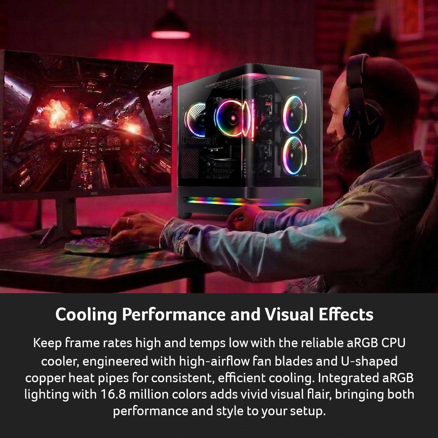 Cooling Performance and Visual Effects

Keep frame rates high and temps low with the reliable aRGB CPU cooler, engineered with high-airflow fan blades and U-shaped copper heat pipes for consistent, efficient cooling. Integrated aRGB lighting with 16.8 million colors adds vivid visual flair, bringing both performance and style to your setup.