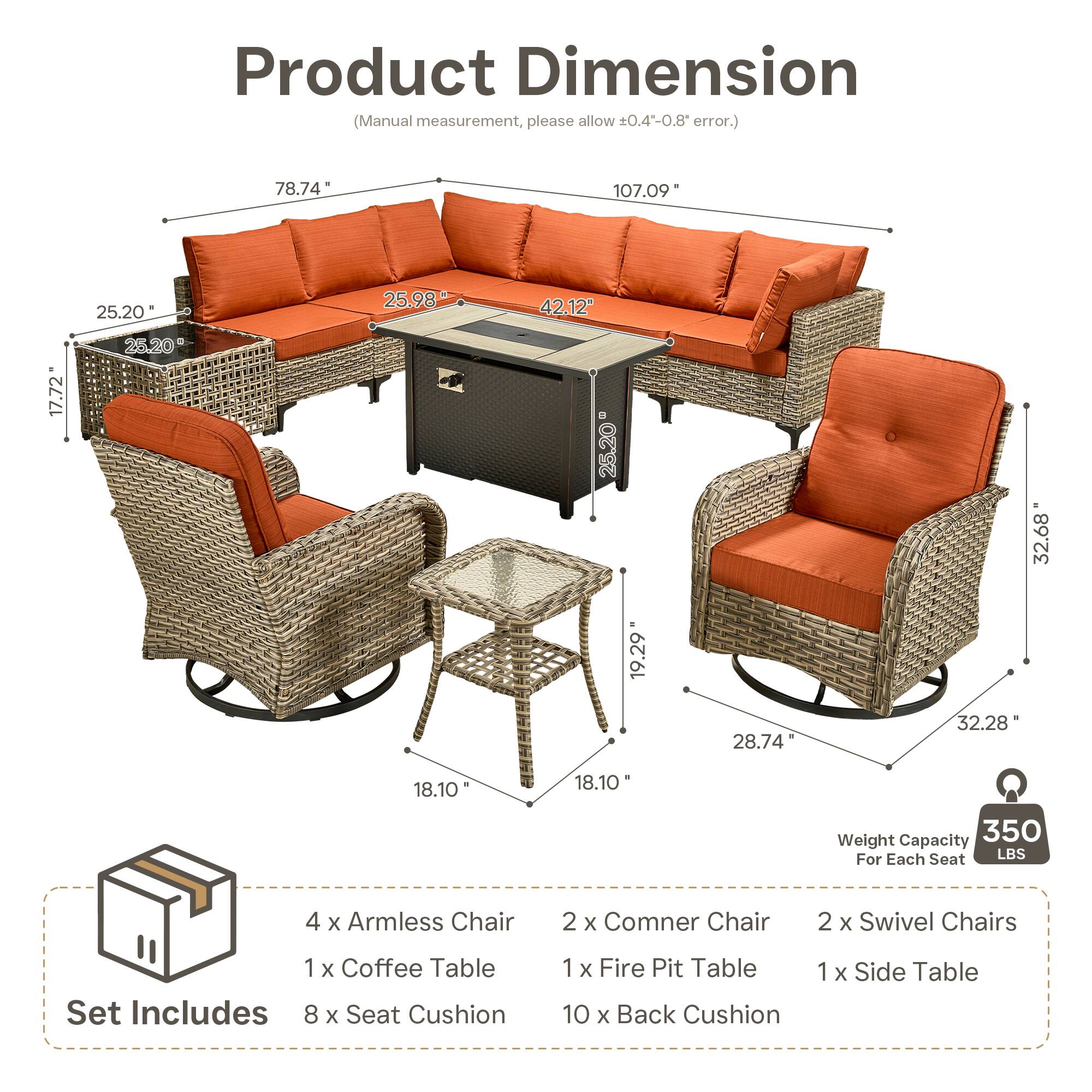 Product Dimension (Manual measurement, please allow 0.4-0.8 error.)  
78.74" 107.09" 25.20" 25.98" 42.12" 17.72" 25.20" 25.20" 32.68" 19.29" 28.74" 32.28" 18.10" 18.10"  

Weight Capacity: 350 LBS For Each Seat  

Set Includes:  
4 x Armless Chair  
2 x Corner Chair  
2 x Swivel Chairs  
1 x Coffee Table  
1 x Fire Pit Table  
1 x Side Table  
8 x Seat Cushion  
10 x Back Cushion