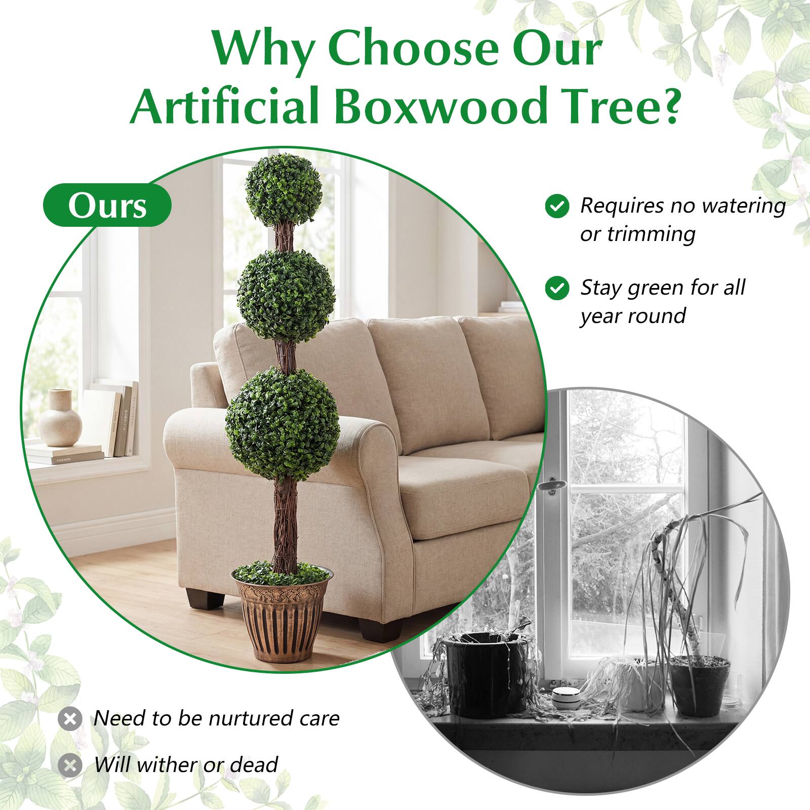 Why Choose Our Artificial Boxwood Tree?

- Requires no watering or trimming
- Stay green for all year round

Ours

- Need to be nurtured care
- Will wither or die