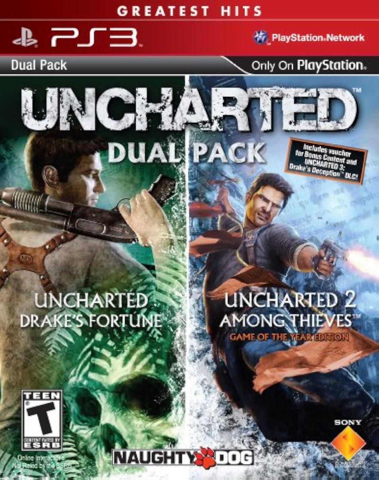 GREATEST HITS  
PS3  
Dual Pack  
Only On PlayStation.  
PlayStation.Network  

UNCHARTED DUAL PACK  
Includes voucher for Bonus Content!  
UNCHARTED DRAKE'S FORTUNE  
UNCHARTED 2 AMONG THIEVES  
GAME OF THE YEAR EDITION  

TEEN T  
ESRB  
Online Interactions Not Rated by the ESRB  

NAUGHTY DOG  
SONY - T (Teen 13+)