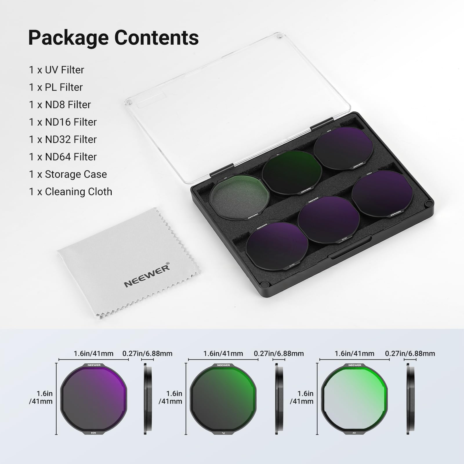 Package Contents

1 x UV Filter  
1 x PL Filter  
1 x ND8 Filter  
1 x ND16 Filter  
1 x ND32 Filter  
1 x ND64 Filter  
1 x Storage Case  
1 x Cleaning Cloth  

NEEWER  
1.6in/41mm  
0.27in/6.88mm  
1.6in/41mm  
0.27in/6.88mm  
1.6in/41mm  
0.27in/6.88mm  
1.6in/41mm  
1.6in/41mm  
1.6in/41mm