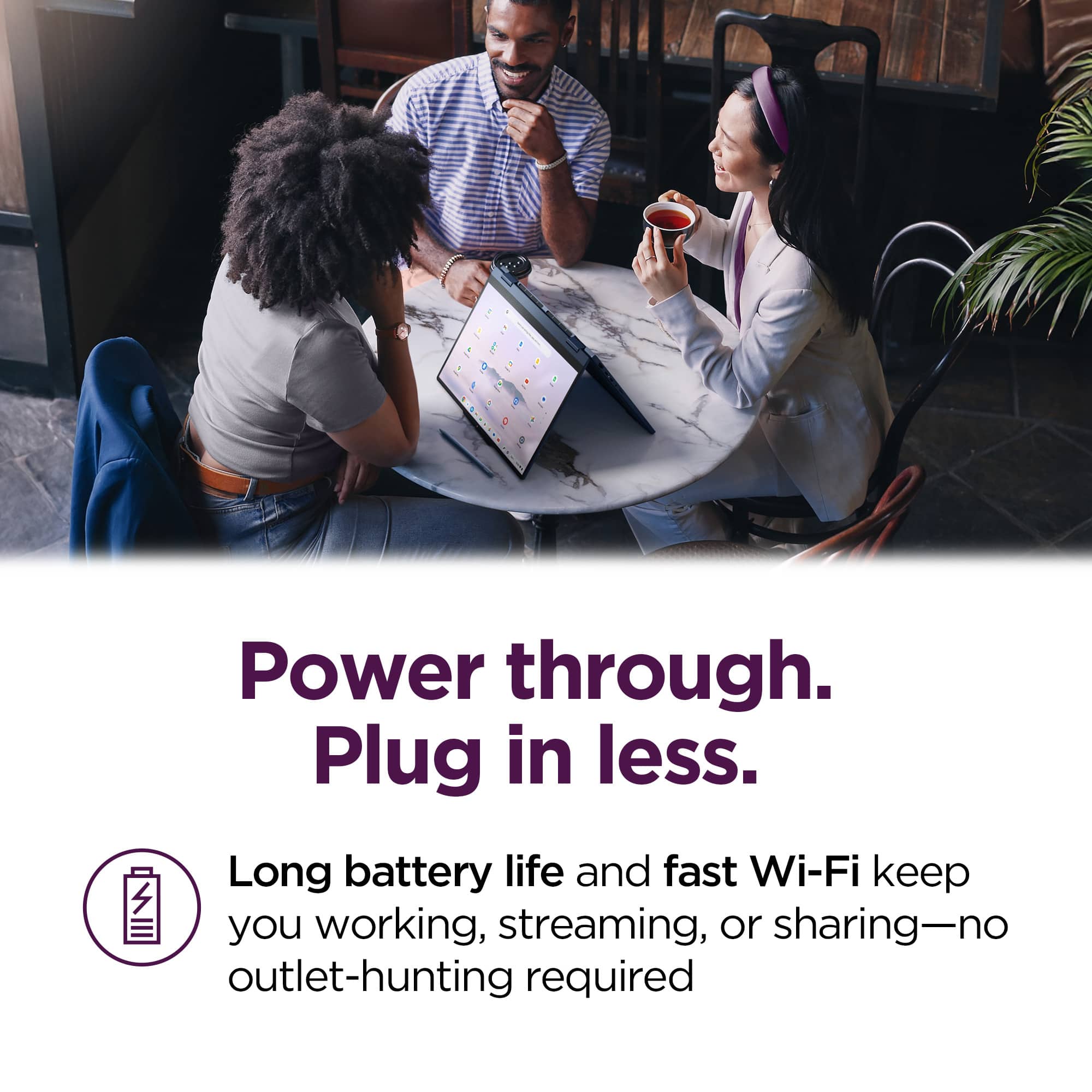 Power through.
Plug in less.
Long battery life and fast Wi-Fi keep you working, streaming, or sharing—no outlet-hunting required