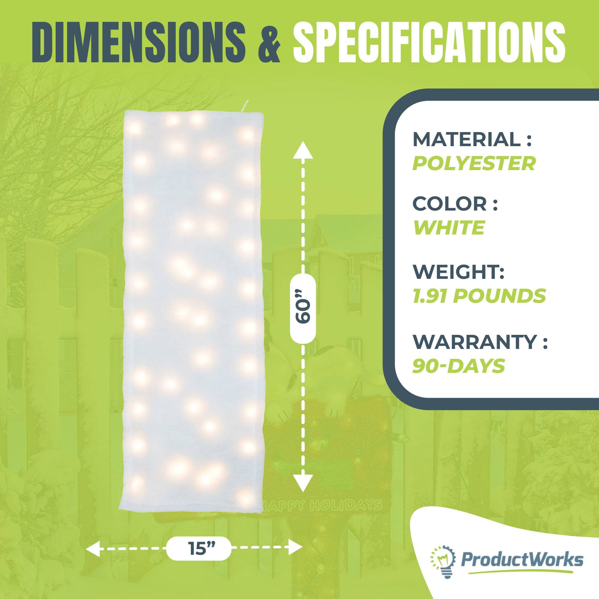 DIMENSIONS & SPECIFICATIONS

MATERIAL: POLYESTER  
COLOR: WHITE  
WEIGHT: 1.91 POUNDS  
WARRANTY: 90-DAYS  

60"  
15"  

ProductWorks