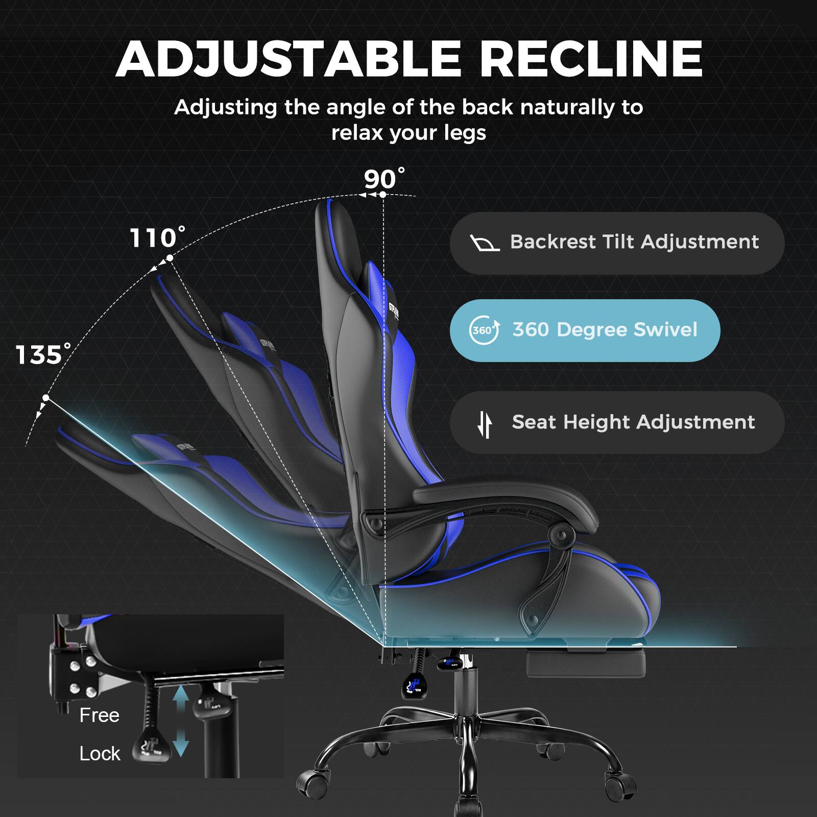 ADJUSTABLE RECLINE  
Adjusting the angle of the back naturally to relax your legs  
90° 110° 135°  
Backrest Tilt Adjustment  
360° Degree Swivel  
Seat Height Adjustment  
Free Lock