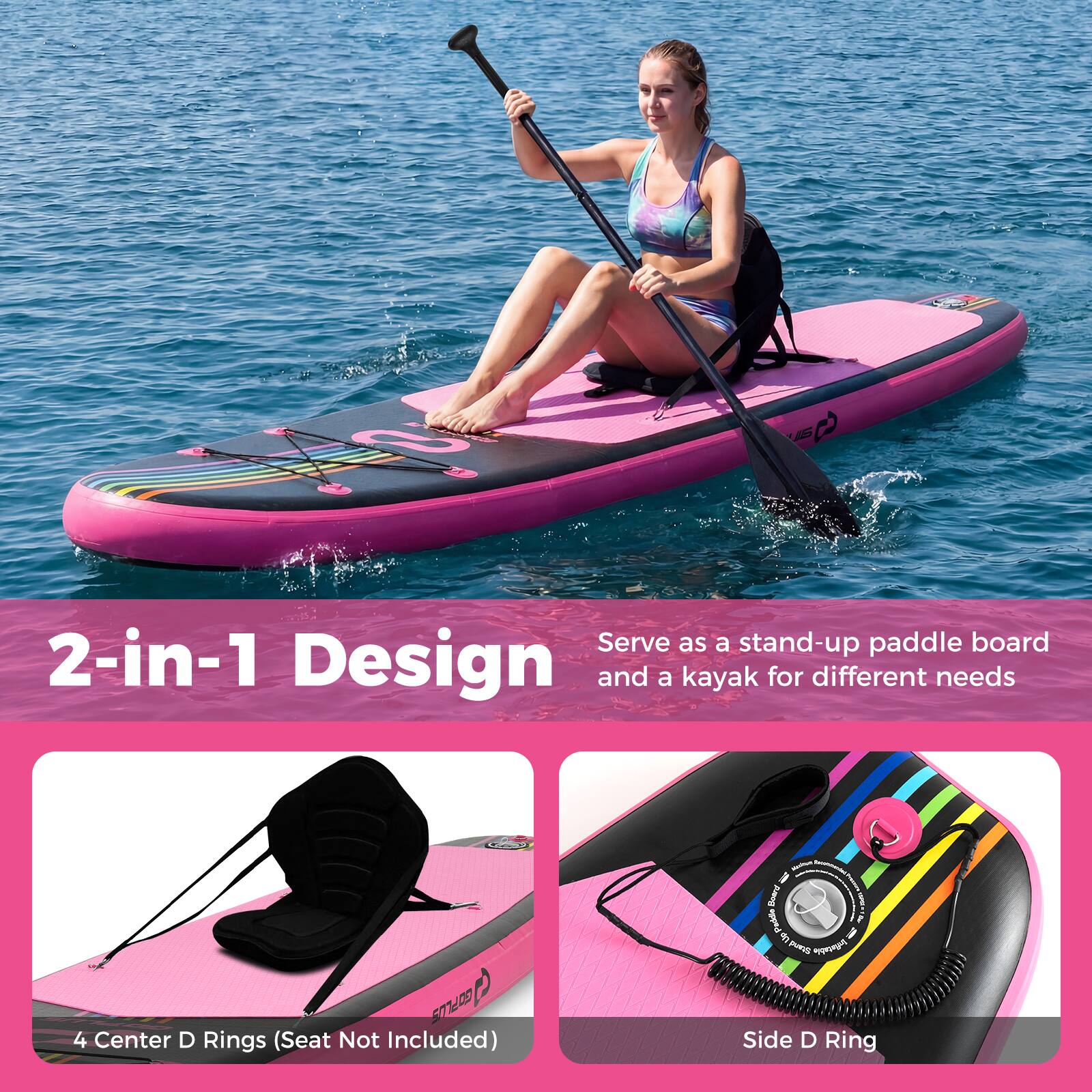 Serve as a stand-up paddle board and a kayak for different needs  
2-in-1 Design  
4 Center D Rings (Seat Not Included)  
Side D Ring
