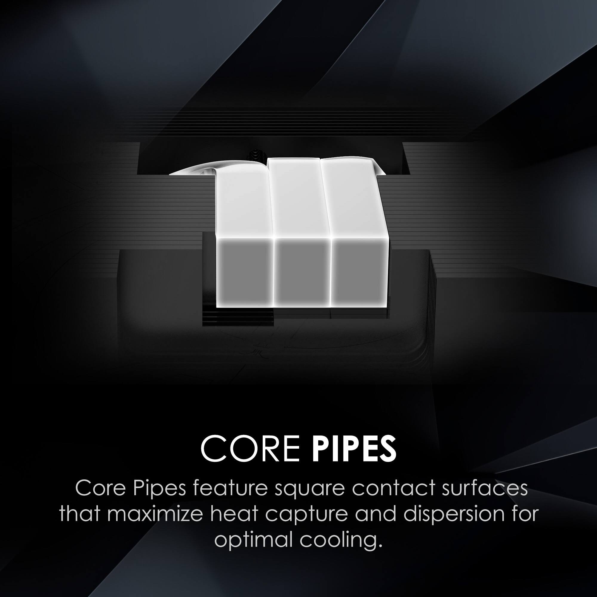 CORE PIPES  
Core Pipes feature square contact surfaces that maximize heat capture and dispersion for optimal cooling.
