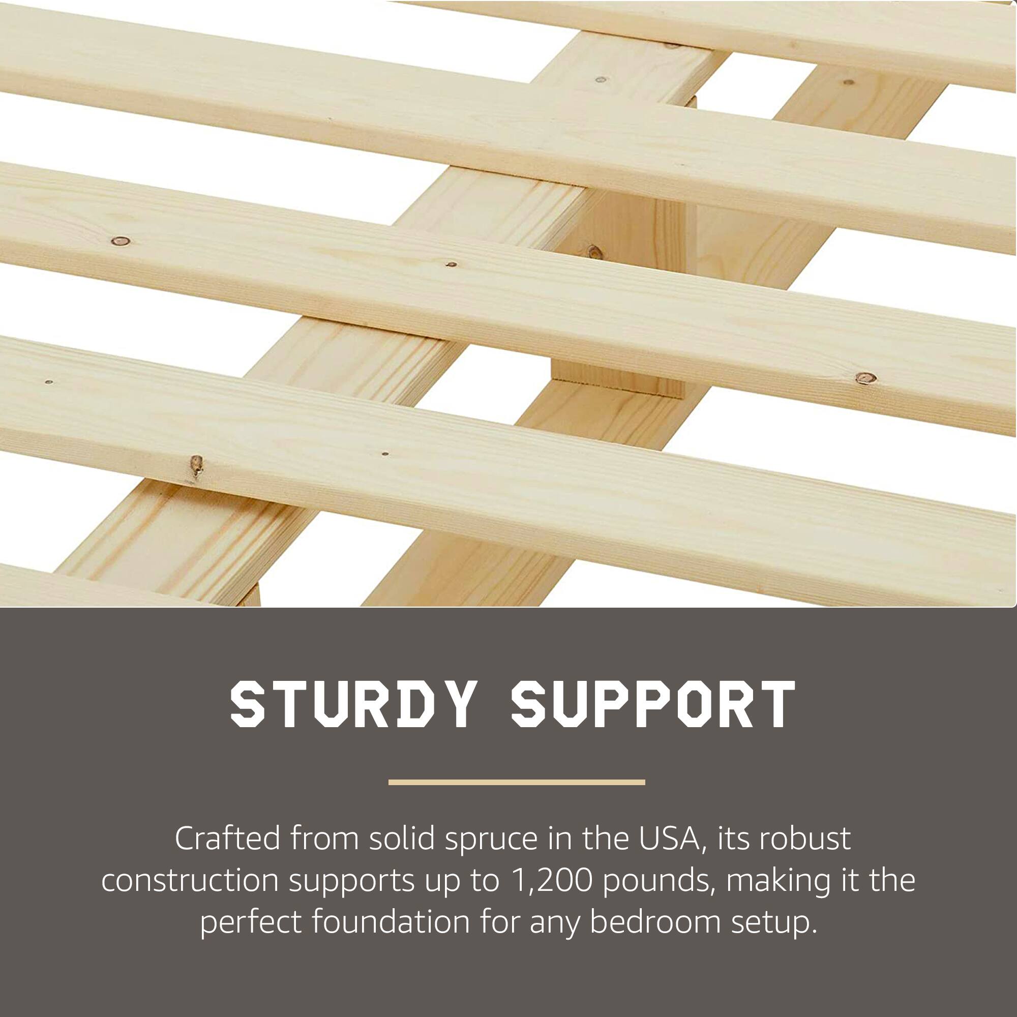 STURDY SUPPORT

Crafted from solid spruce in the USA, its robust construction supports up to 1,200 pounds, making it the perfect foundation for any bedroom setup.