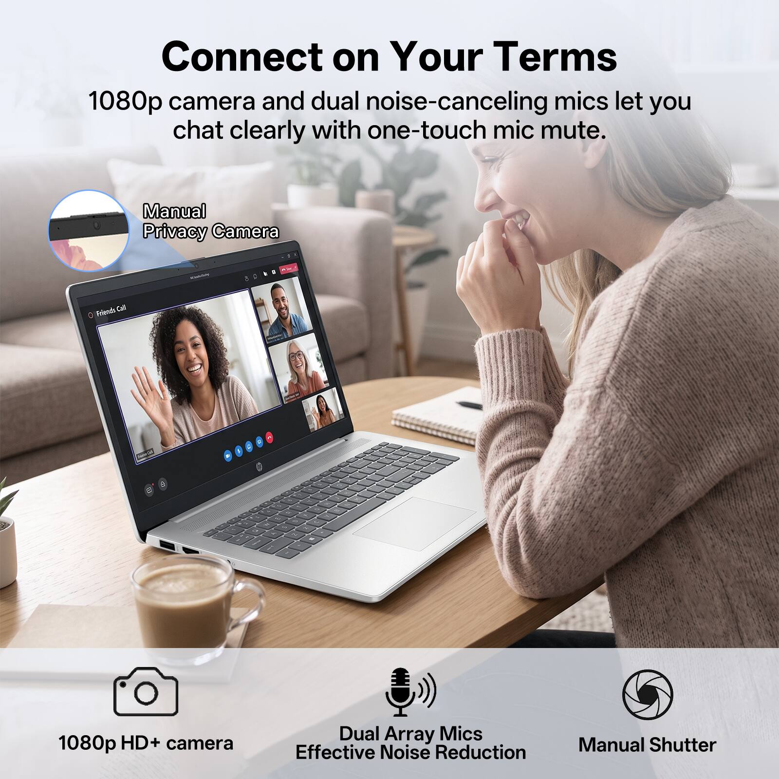 Connect on Your Terms  
1080p camera and dual noise-canceling mics let you chat clearly with one-touch mic mute.  

Manual Privacy Camera  

1080p HD+ camera  
Dual Array Mics  
Effective Noise Reduction  
Manual Shutter