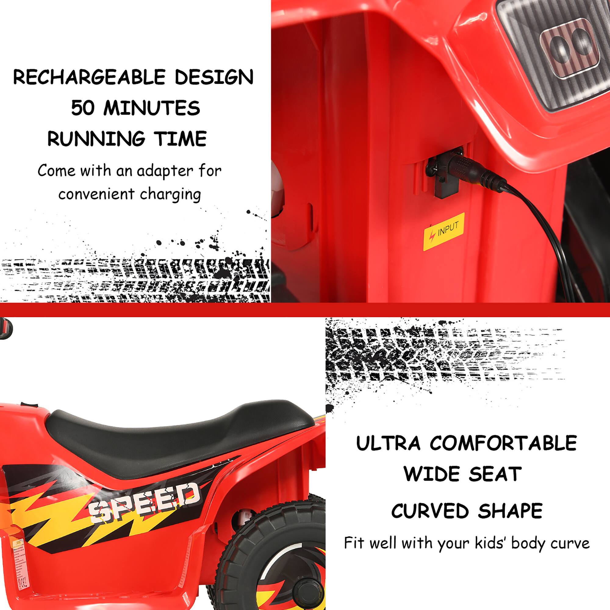 RECHARGEABLE DESIGN  
50 MINUTES RUNNING TIME  
Come with an adapter for convenient charging  

4 INPUT SPEED  

ULTRA COMFORTABLE WIDE SEAT  
CURVED SHAPE  
Fit well with your kids' body curve