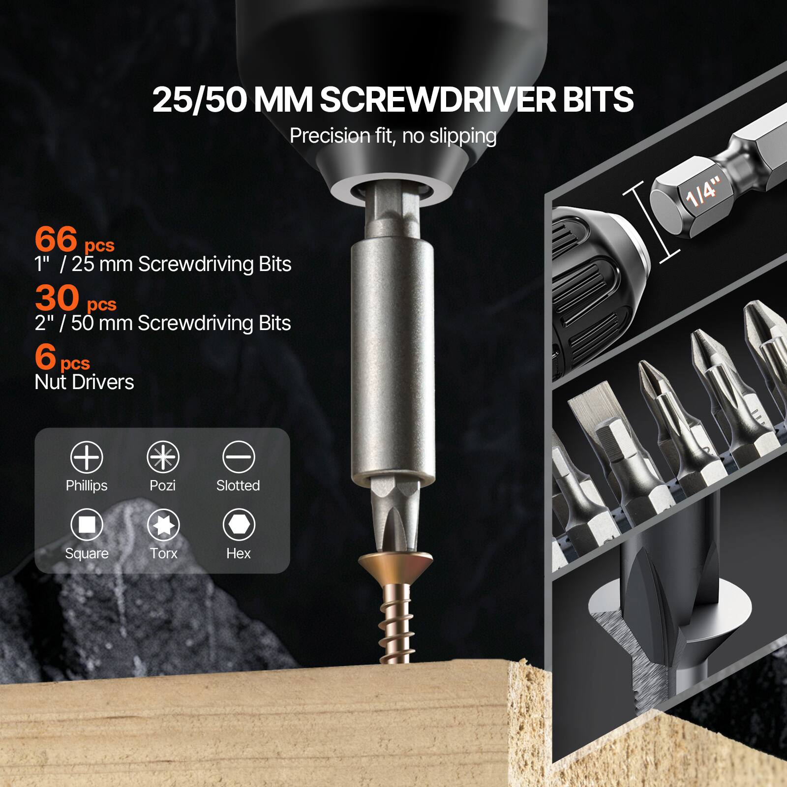 25/50 MM SCREWDRIVER BITS  
Precision fit, no slipping  

66 pcs  
1" / 25 mm Screwdriving Bits  

30 pcs  
2" / 50 mm Screwdriving Bits  

6 pcs  
Nut Drivers  

1/4"  

Phillips  
Pozi  
Slotted  
Square  
Torx  
Hex