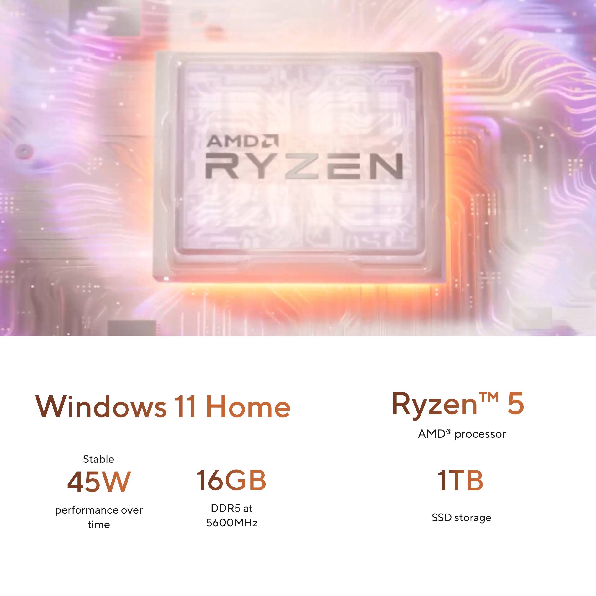 AMD Ryzen 5 Windows 11 Home  
Stable 45W performance over time  
16GB DDR5 at 5600MHz  
1TB SSD storage