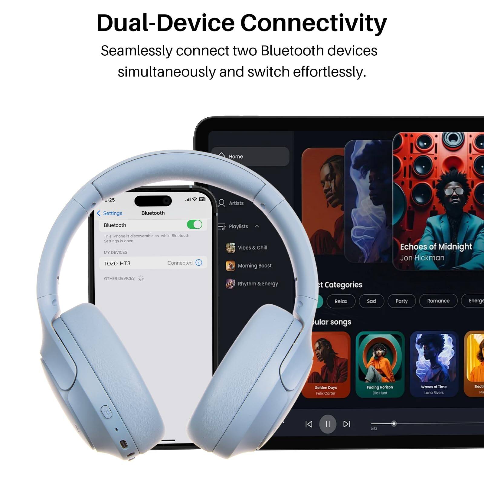 Dual-Device Connectivity  
Seamlessly connect two Bluetooth devices simultaneously and switch effortlessly.

Home  
Artists  
Settings  
Bluetooth  
Bluetooth  
This iPhone is discoverable as while Bluetooth  
MY DEVICES  
TOZO HT3  
Connected  
OTHER DEVICES  

Playlists  
Vibes & Chill  
Morning Boost  
Echoes of Midnight Jon Hickman  
Rhythm & Energy  

ct Categories  
Relax  
Sad  
Party  
Romance  
Energe  

ular songs  
Golden Days  
Folding Horizon  
Waves of Time  
Electr