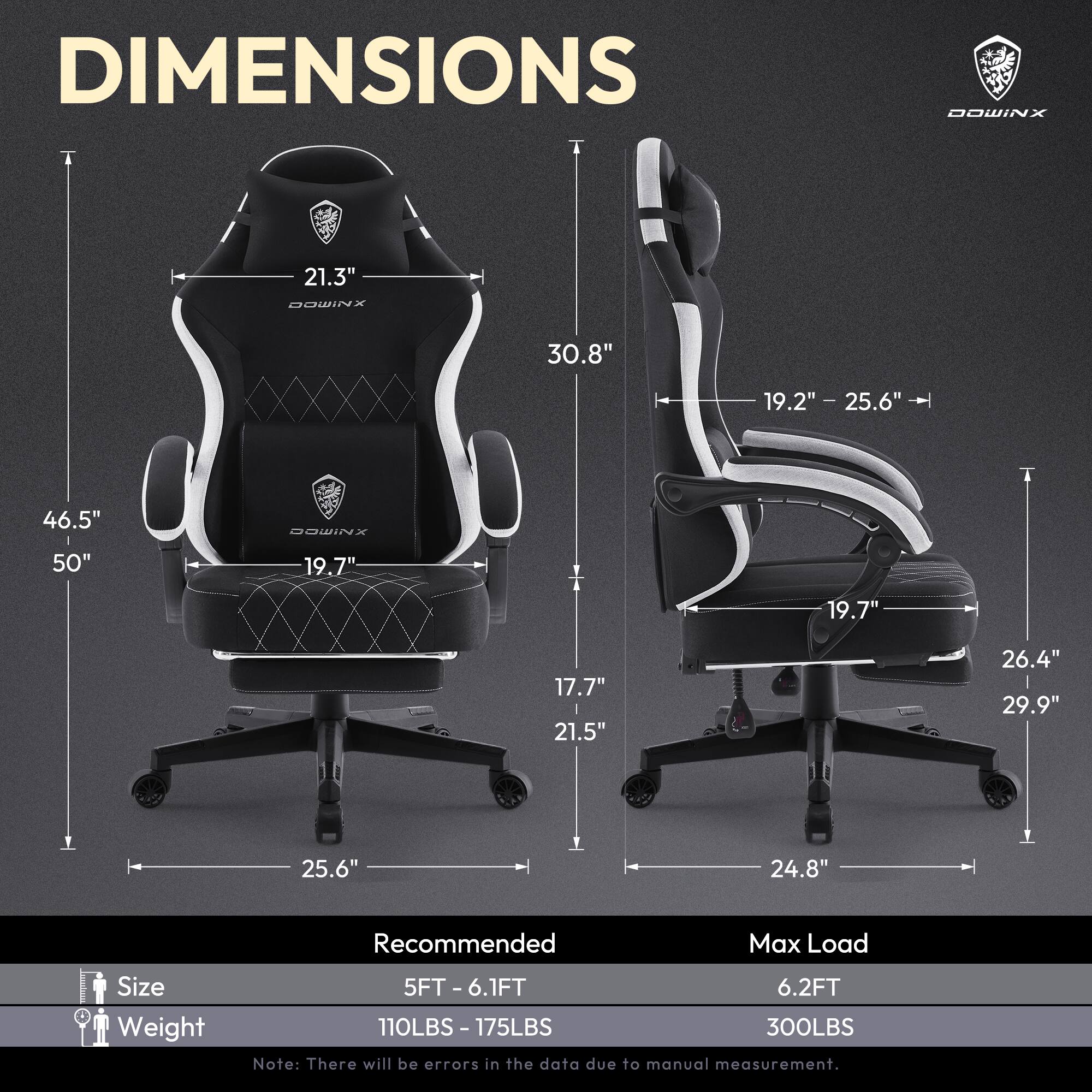 DIMENSIONS  
DOWINX  
21.3"  
30.8"  
19.2" - 25.6"  
46.5"  
50"  
19.7"  
17.7"  
21.5"  
26.4"  
29.9"  
25.6"  
24.8"  

Recommended Max Load  
Size: 5FT - 6.1FT  
Weight: 110LBS - 175LBS  
Max Load: 6.2FT  
300LBS  

Note: There will be errors in the data due to manual measurement.