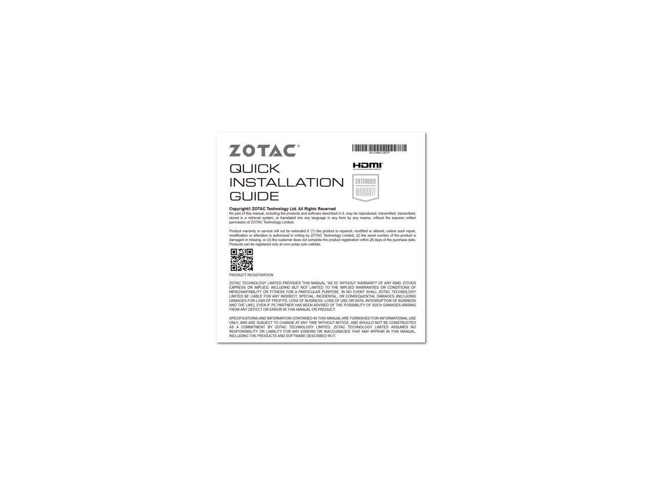 ZOTAC  
QUICK INSTALLATION GUIDE  

HDMI EXTENDED WARRANTY  

Copyright © ZOTAC Technology Ltd. All Rights Reserved.  
This manual may not be reproduced, transmitted, stored in a retrieval system, or translated into any language in any form or by any means, without the express written permission of ZOTAC Technology Ltd.  

Product warranty or service will not be extended if:  
1. The product is repaired, modified or altered, unless such repair is performed by ZOTAC Technology Ltd.  
2. The product is damaged or missing.  
3. The customer does not complete the product registration within 28 days of the purchase date.  

Products can be registered only at www.zotac.com website.  

PRODUCT REGISTRATION  
ZOTAC TECHNOLOGY LIMITED PROVIDES THIS MANUAL "AS IS" WITHOUT WARRANTY OF ANY KIND, EITHER EXPRESS OR IMPLIED, INCLUDING BUT NOT LIMITED TO THE WARRANTIES OF MERCHANTABILITY OR FITNESS FOR A PARTICULAR PURPOSE. IN NO EVENT SHALL ZOTAC TECHNOLOGY LIMITED BE LIABLE FOR ANY CLAIM, DAMAGES OR OTHER LIABILITY, WHETHER IN AN ACTION OF CONTRACT, TORT OR OTHERWISE, ARISING FROM, OUT OF OR IN CONNECTION WITH THE MANUAL OR THE USE OR OTHER DEALINGS IN THE MANUAL.  

SPECIFICATIONS AND INFORMATION CONTAINED IN