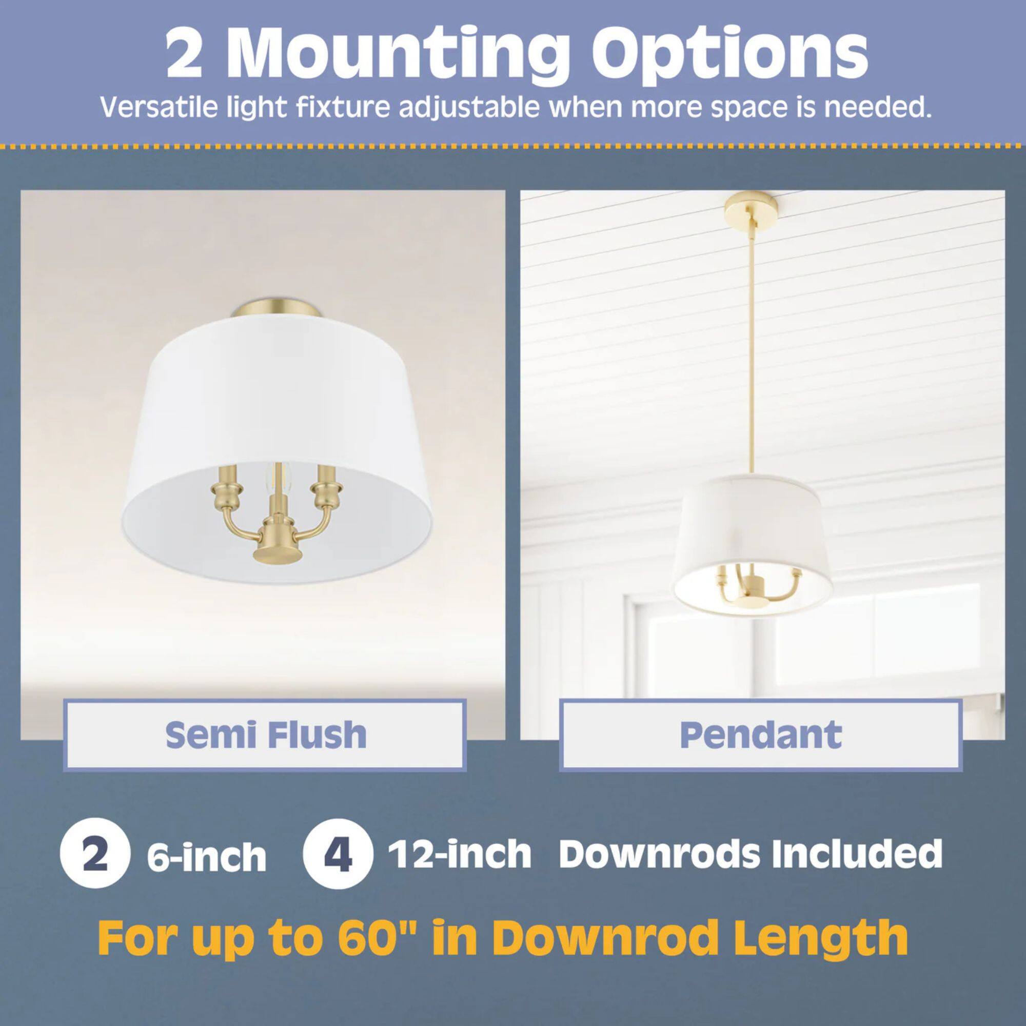 2 Mounting Options  
Versatile light fixture adjustable when more space is needed.  
Semi Flush Pendant  
2 6-inch 4 12-inch Downrods Included  
For up to 60" in Downrod Length