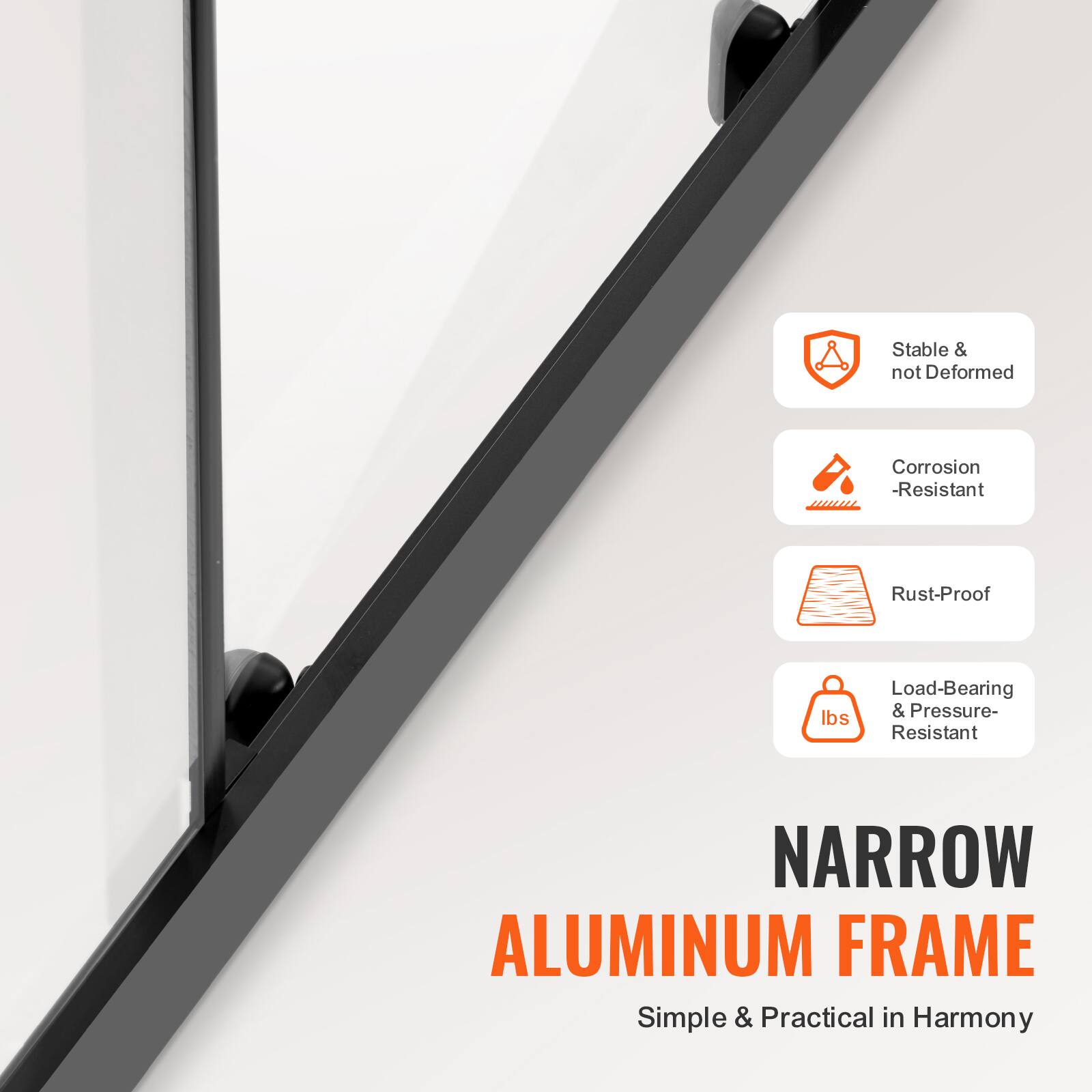 Stable & not Deformed  
Corrosion-Resistant  
Rust-Proof  
Load-Bearing & Pressure-Resistant  
NARROW ALUMINUM FRAME  
Simple & Practical in Harmony