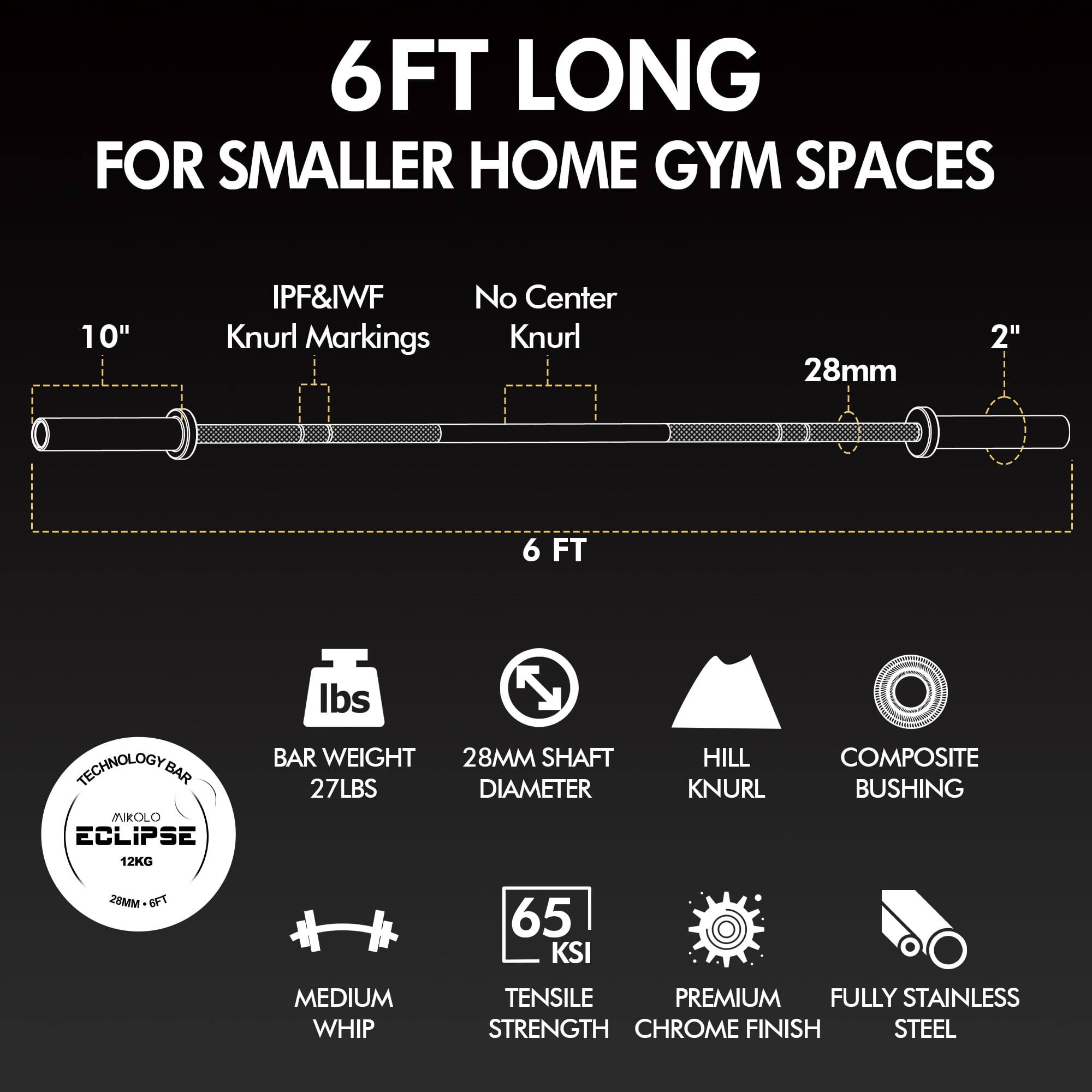 6FT LONG  
FOR SMALLER HOME GYM SPACES  

- 10" IPF&IWF Knurl Markings  
- No Center Knurl  
- 28mm  
- 2"  

BAR WEIGHT: 27LBS (12KG)  
28MM SHAFT DIAMETER  
HILL KNURL  
COMPOSITE BUSHING  
65 KSI TENSILE STRENGTH  
MEDIUM WHIP  
PREMIUM CHROME FINISH  
FULLY STAINLESS STEEL  

TECHNOLOGY BAR  
MROLO ECLIPSE  
28MM - 6FT