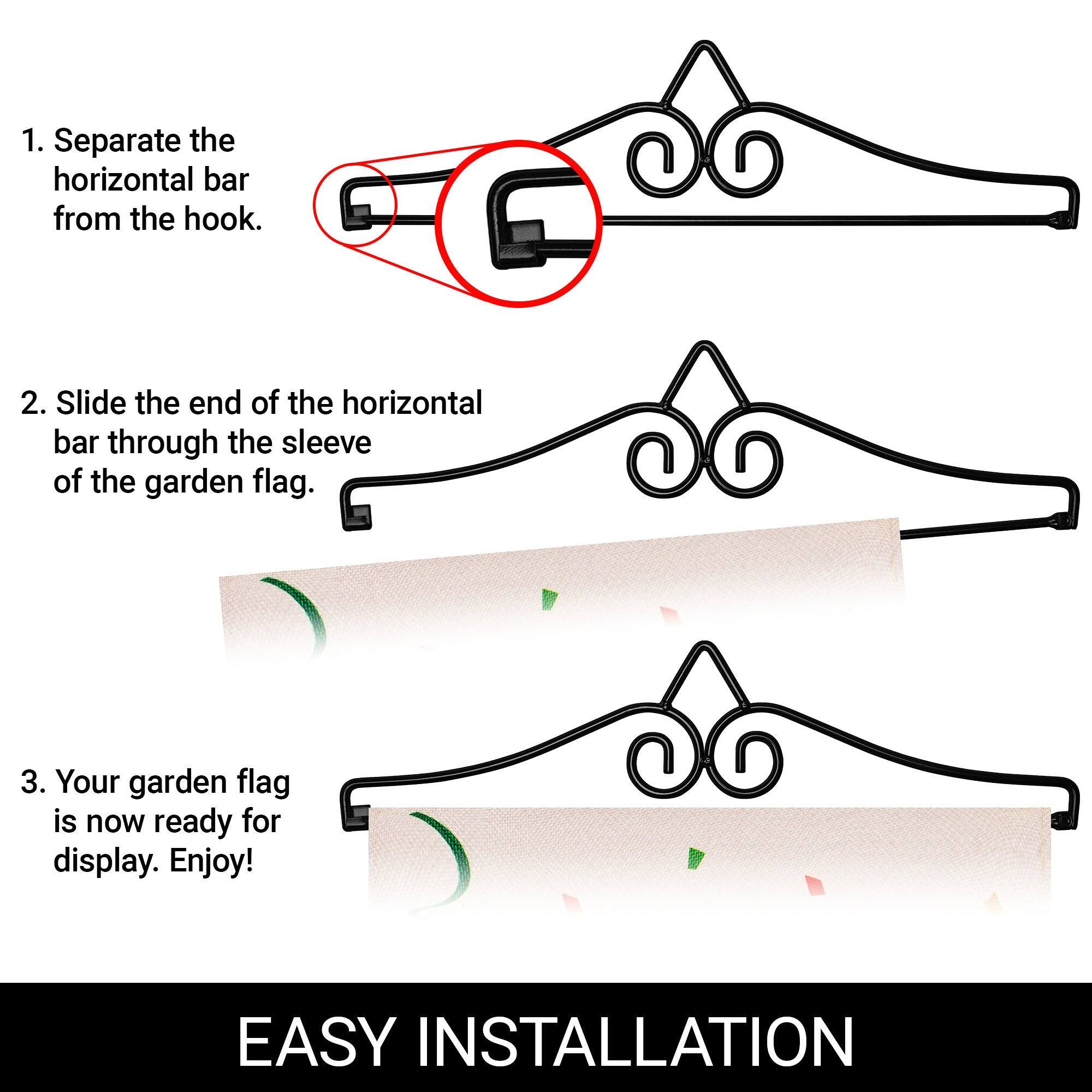 1. Separate the horizontal bar from the hook.

2. Slide the end of the horizontal bar through the sleeve of the garden flag.

3. Your garden flag is now ready for display. Enjoy!

EASY INSTALLATION