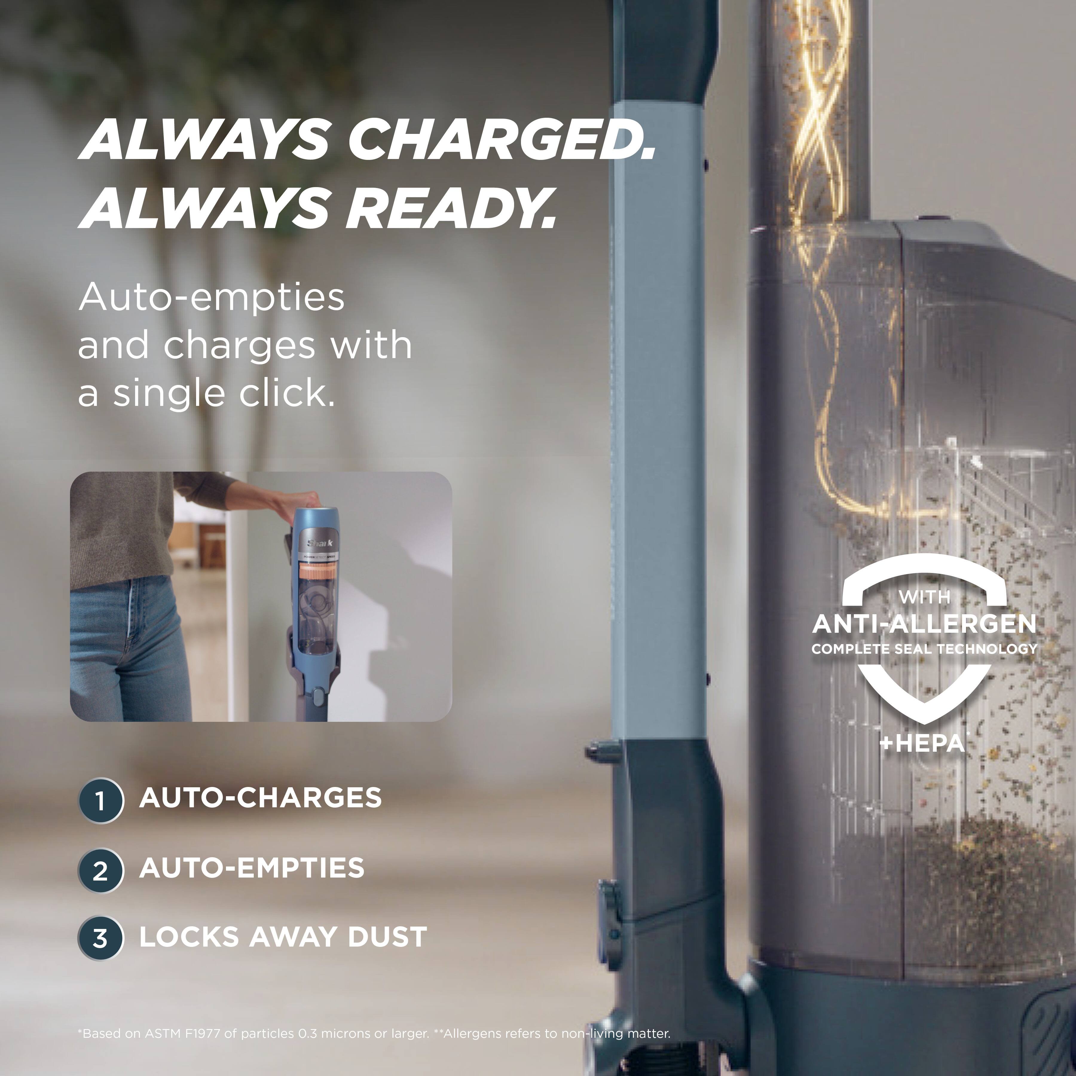 ALWAYS CHARGED. ALWAYS READY.

Auto-empties and charges with a single click.

1. AUTO-CHARGES WITH ANTI-ALLERGEN COMPLETE SEAL TECHNOLOGY + HEPA
2. AUTO-EMPTIES
3. LOCKS AWAY DUST

*Based on ASTM F1977 of particles 0.3 microns or larger. *Allergens refers to non-living matter.