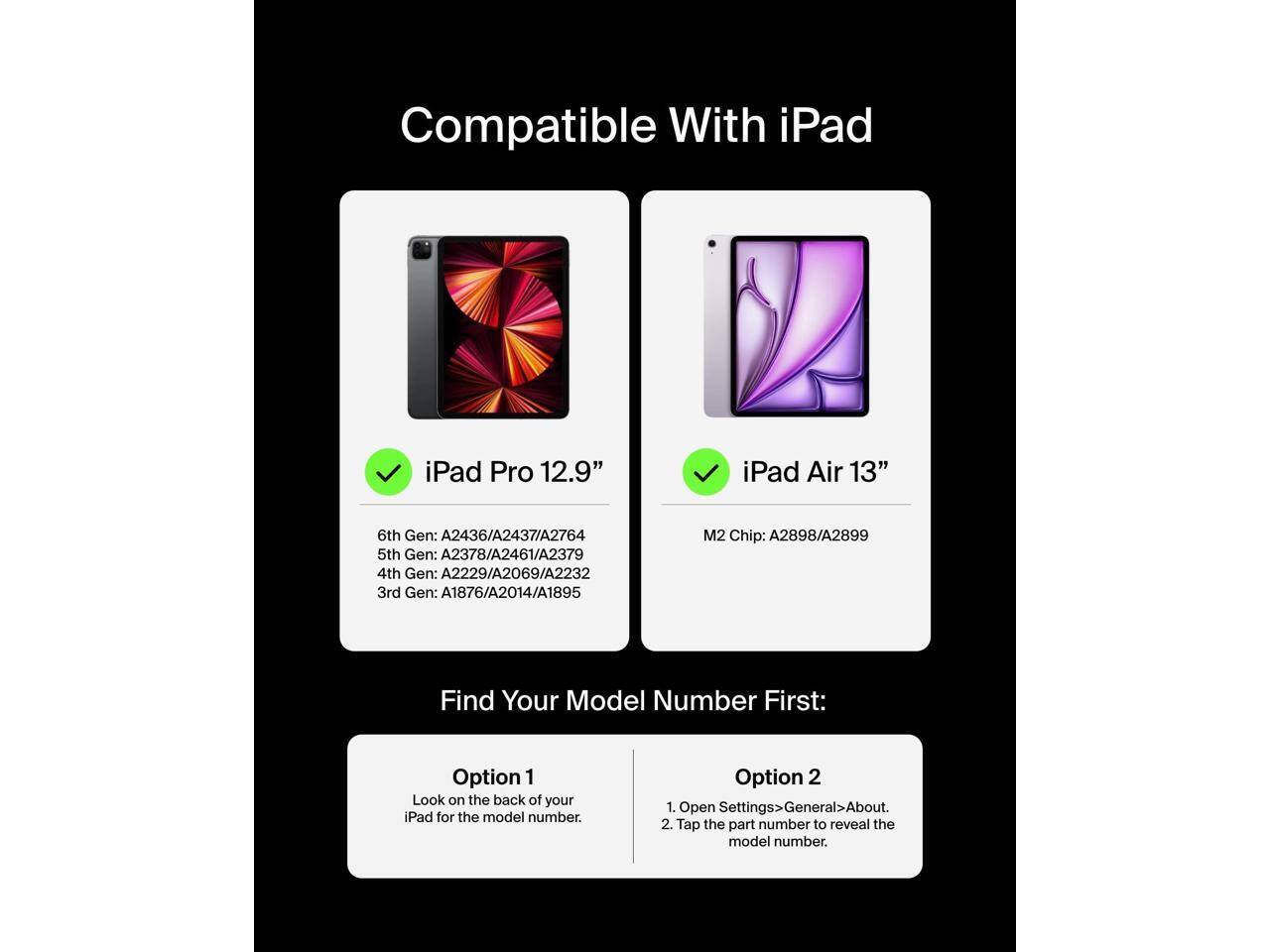 Compatible With iPad  
iPad Pro 12.9"  
iPad Air 13"  
6th Gen: A2436/A2437/A2764  
5th Gen: A2378/A2461/A2379  
4th Gen: A2229/A2069/A2232  
3rd Gen: A1876/A2014/A1895  
M2 Chip: A2898/A2899  

Find Your Model Number First:  
Option 1  
Look on the back of your iPad for the model number.  

Option 2  
1. Open Settings > General > About.  
2. Tap the part number to reveal the model number.