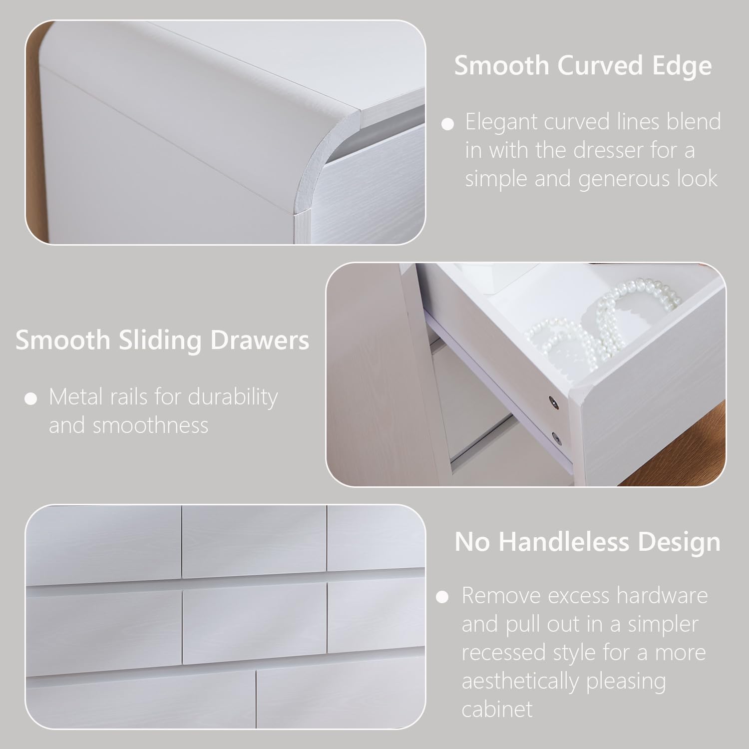 Smooth Curved Edge  
- Elegant curved lines blend in with the dresser for a simple and generous look  

Smooth Sliding Drawers  
- Metal rails for durability and smoothness  

No Handleless Design  
- Remove excess hardware and pull out in a simpler recessed style for a more aesthetically pleasing cabinet