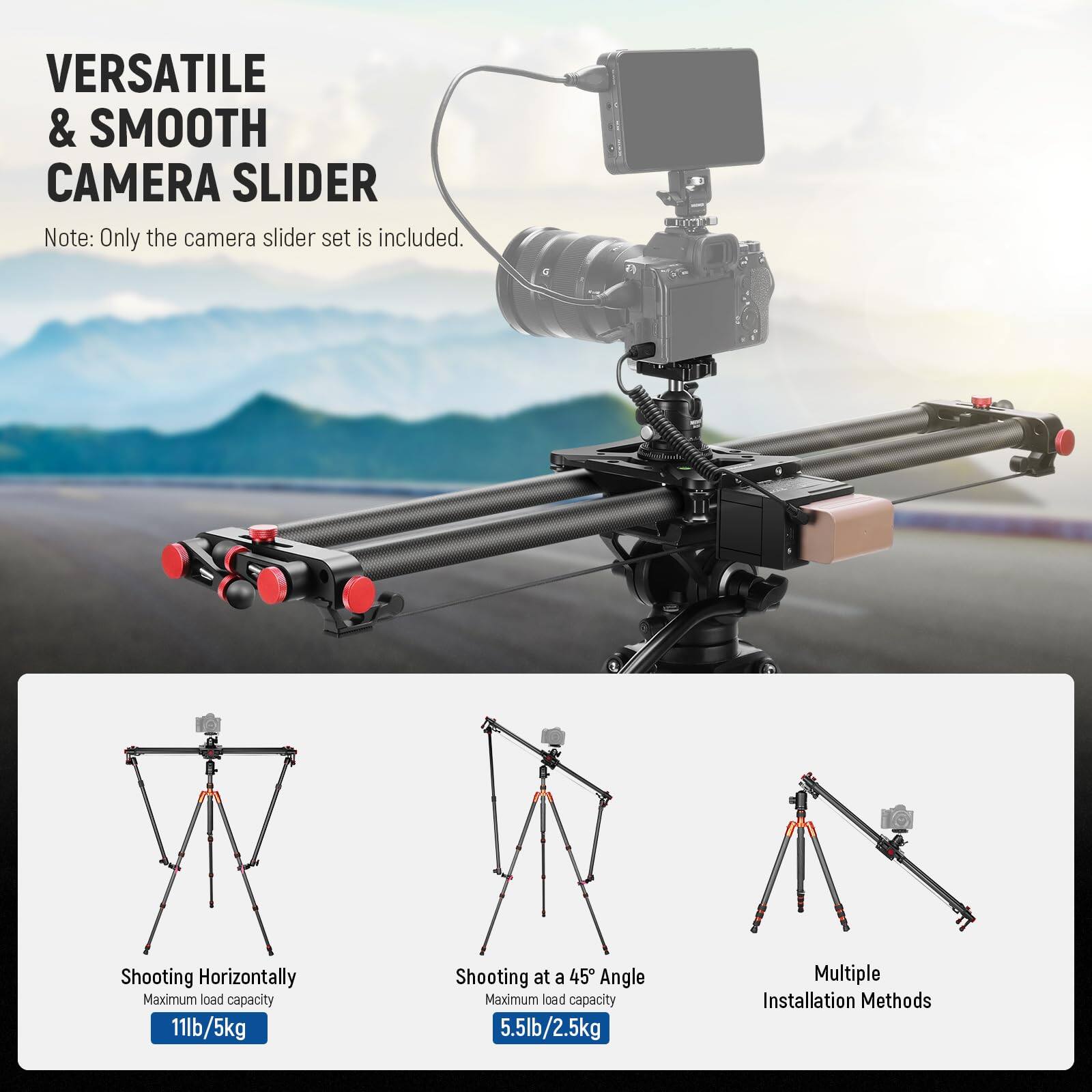 VERSATILE & SMOOTH CAMERA SLIDER

Note: Only the camera slider set is included.

Shooting Horizontally  
Maximum load capacity 11lb/5kg

Shooting at a 45° Angle  
Maximum load capacity 5.5lb/2.5kg

Multiple Installation Methods