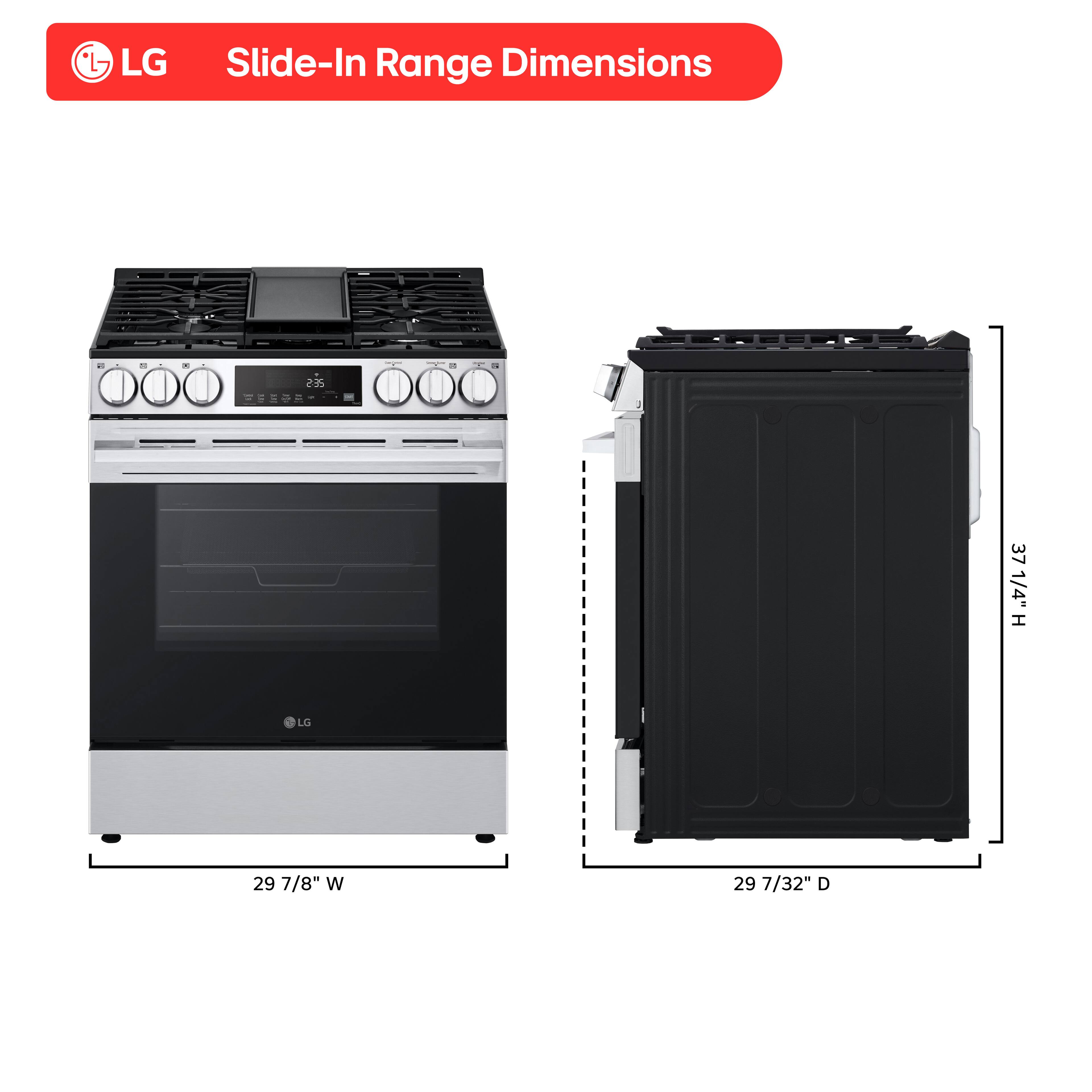 LG Slide-In Range Dimensions: 255 TESOR 37 1/4" H, 29 7/8" W, 29 7/32" D.