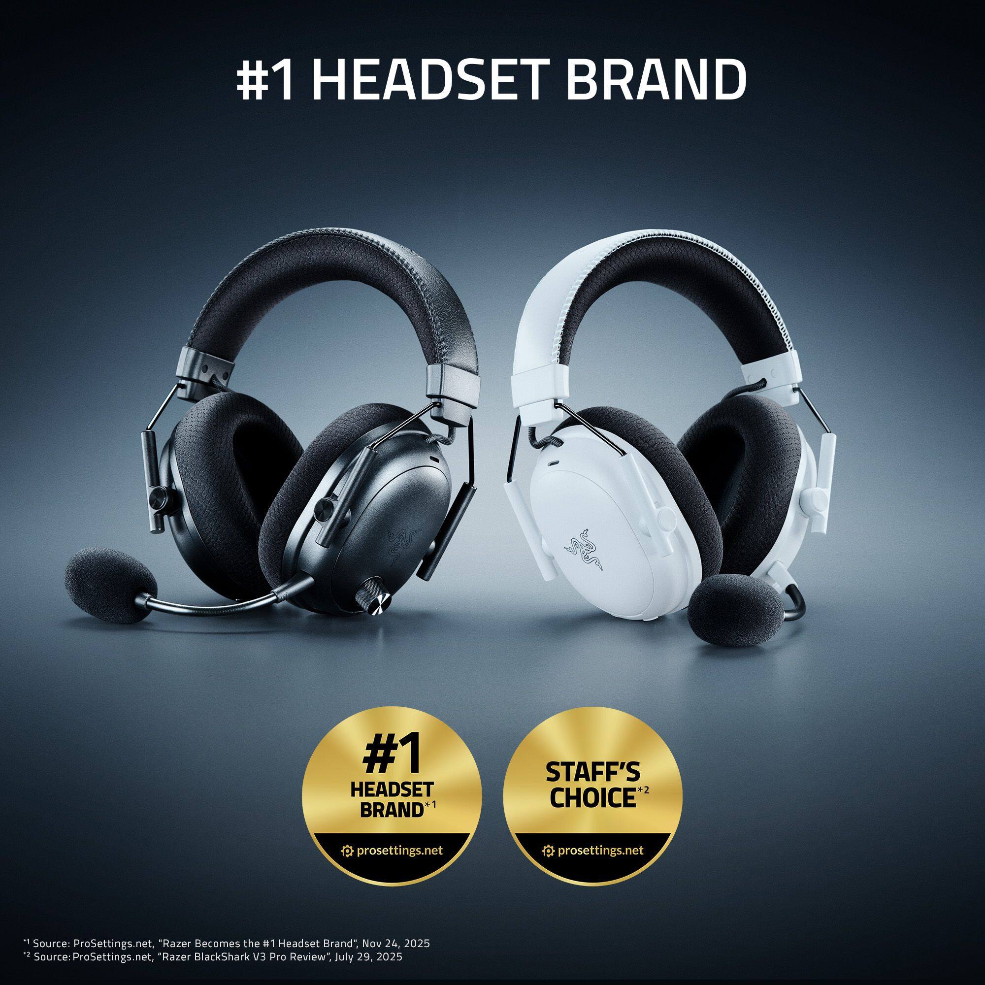 #1 HEADSET BRAND

#1 STAFF'S HEADSET CHOICE

BRAND* prosettings.net

Source: ProSettings.net, "Razer Becomes the #1 Headset Brand" Nov 24, 2025

Source: ProSettings.net, "Razer BlackShark V3 Pro Review" July 29, 2025