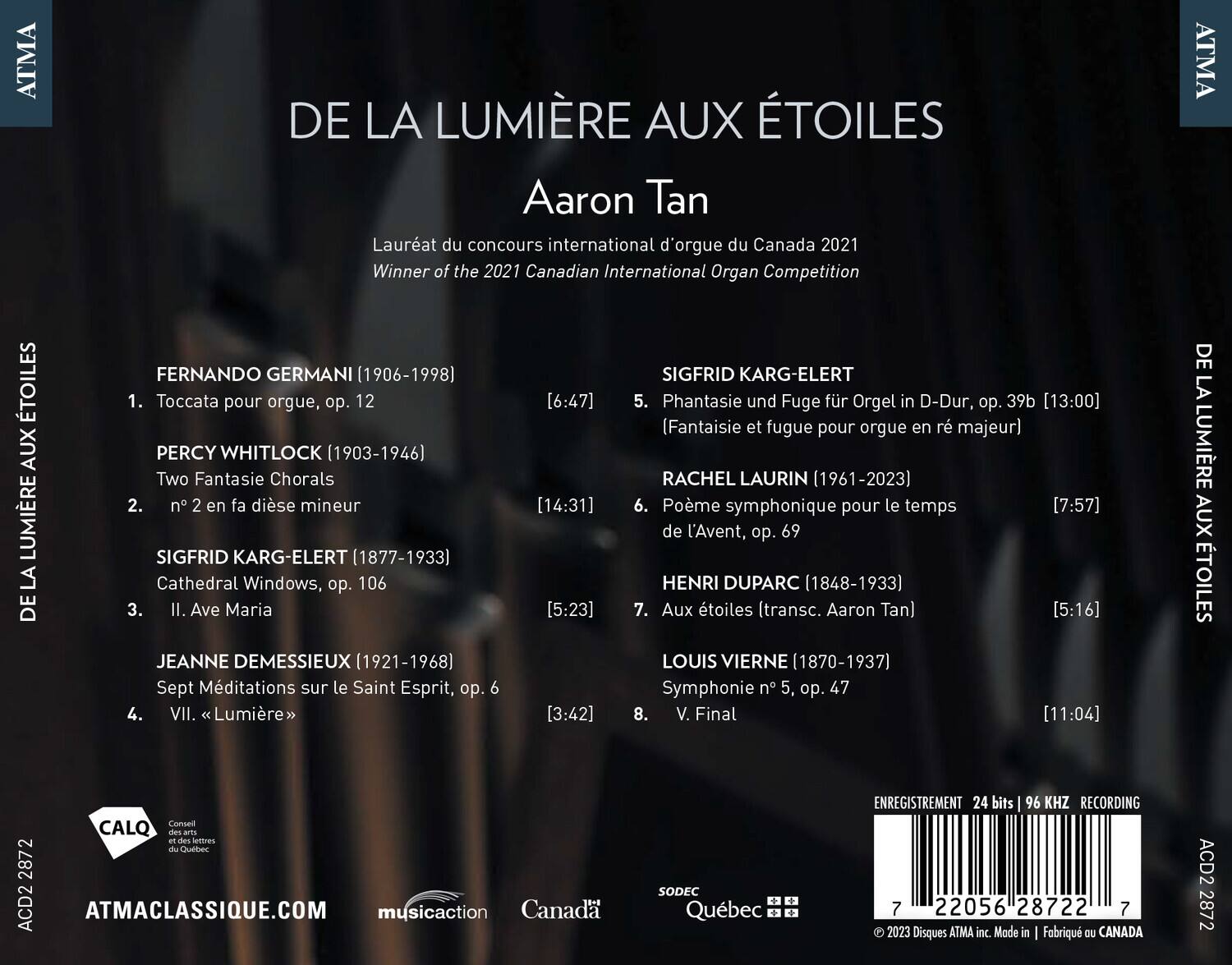 DE LA LUMIÈRE AUX ÉTOILES  
Aaron Tan  
Lauréat du concours international d'orgue du Canada 2021  
Winner of the 2021 Canadian International Organ Competition  

1. **FERNANDO GERMANI (1906-1998)**  
   Toccata pour orgue, op. 12  
   [6:47]  

2. **PERCY WHITLOCK (1903-1946)**  
   Two Fantasie Chorals  
   n° 2 en fa dièse mineur  
   [14:31]  

3. **SIGFRID KARG-ELERT (1877-1933)**  
   Cathedral Windows, op. 106  
   II. Ave Maria  
   [5:23]  

4. **JEANNE DEMESSIEUX (1921-1968)**  
   Sept Méditations sur le Saint Esprit, op. 6  
   VII. Lumière  
   [3:42]  

5. **SIGFRID KARG-ELERT (18