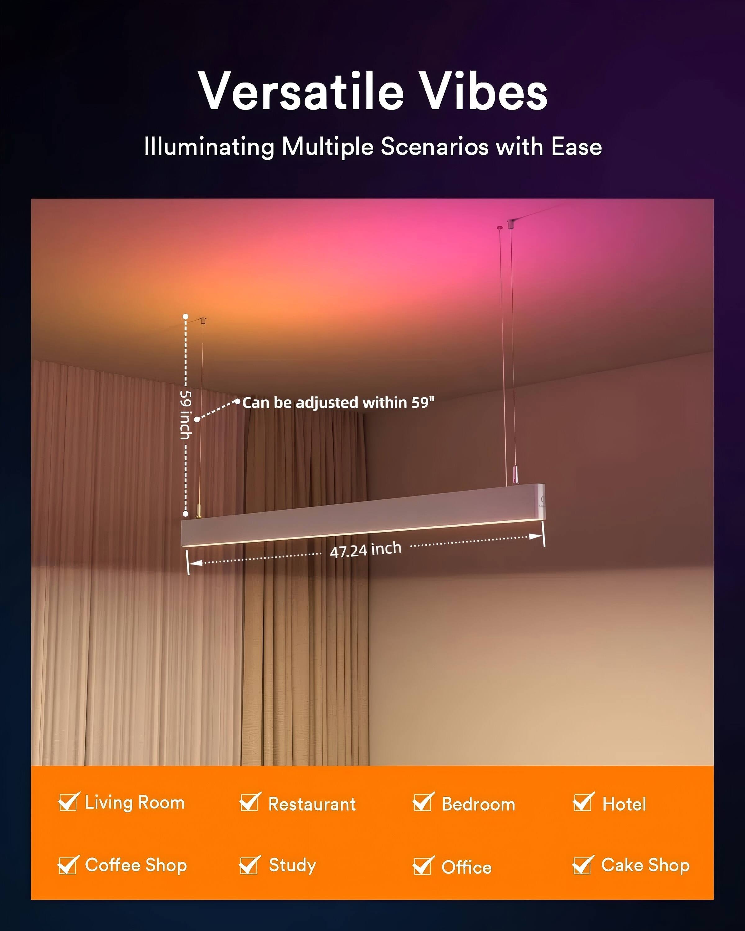 Versatile Vibes  
Illuminating Multiple Scenarios with Ease  

59 inch  
Can be adjusted within 59"  

47.24 inch  

Living Room  
Restaurant  
Bedroom  
Hotel  
Coffee Shop  
Study  
Office  
Cake Shop