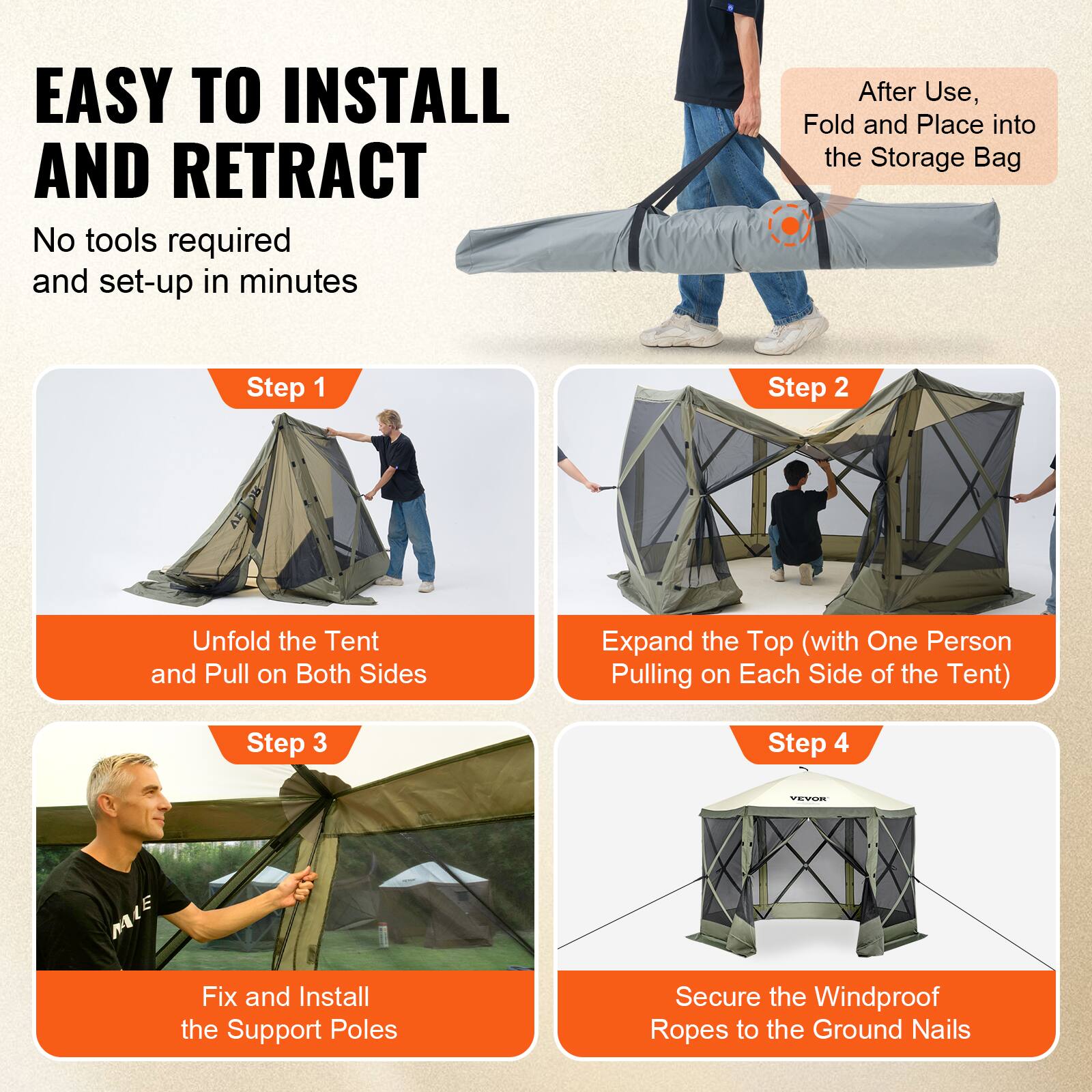 EASY TO INSTALL AND RETRACT
No tools required and set-up in minutes
After Use, Fold and Place into the Storage Bag
Step 1
Step 2
Unfold the Tent and Pull on Both Sides
Expand the Top (with One Person Pulling on Each Side of the Tent)
Step 3
Step 4
Fix and Install the Support Poles
Secure the Windproof Ropes to the Ground Nails