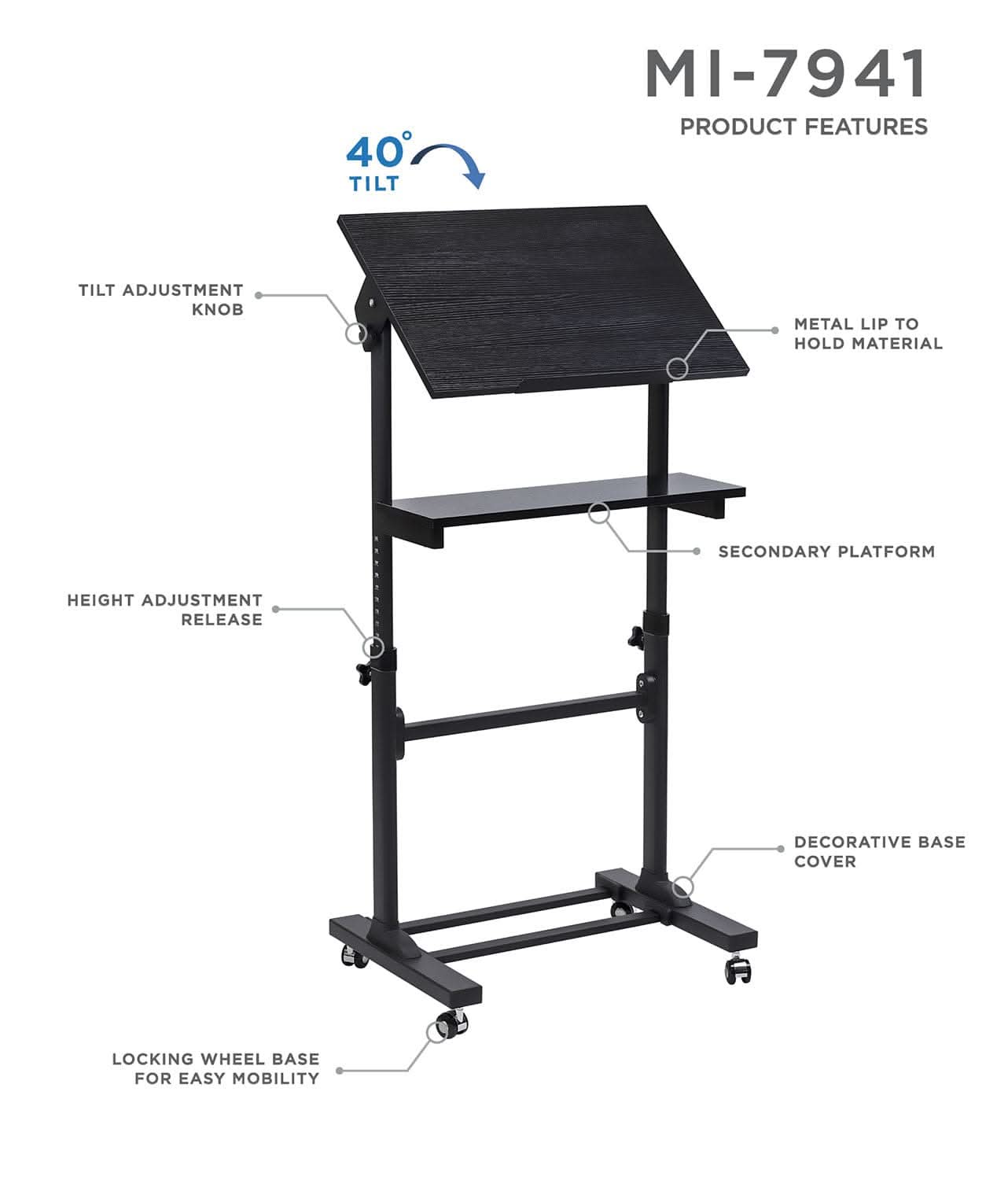 40° TILT  
MI-7941  
PRODUCT FEATURES  
- TILT ADJUSTMENT KNOB  
- METAL LIP TO HOLD MATERIAL  
- SECONDARY PLATFORM  
- HEIGHT ADJUSTMENT RELEASE  
- DECORATIVE BASE COVER  
- LOCKING WHEEL BASE FOR EASY MOBILITY