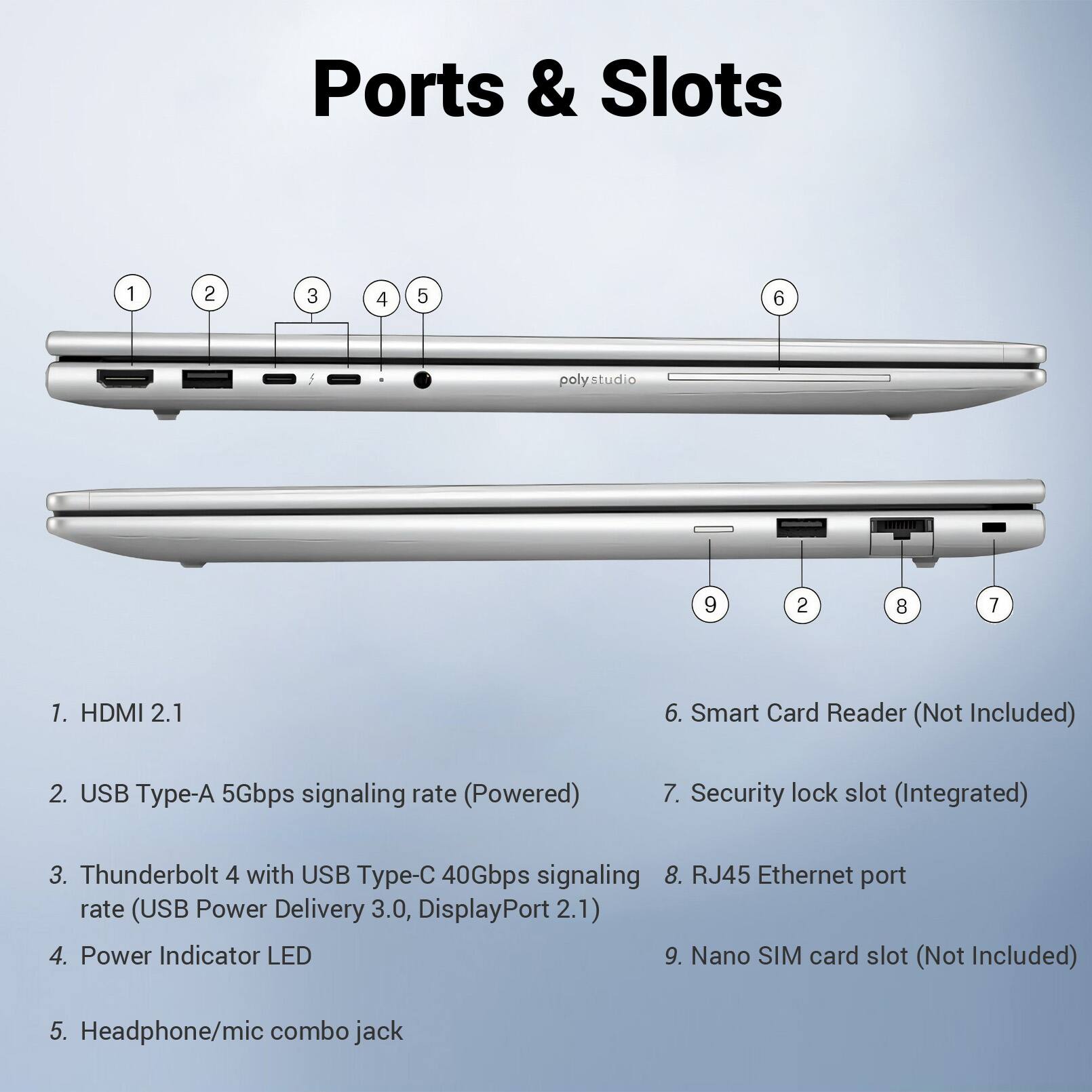 Ports & Slots

1. HDMI 2.1
2. USB Type-A 5Gbps signaling rate (Powered)
3. Thunderbolt 4 with USB Type-C 40Gbps signaling rate (USB Power Delivery 3.0, DisplayPort 2.1)
4. Power Indicator LED
5. Headphone/mic combo jack
6. Smart Card Reader (Not Included)
7. Security lock slot (Integrated)
8. RJ45 Ethernet port
9. Nano SIM card slot (Not Included)