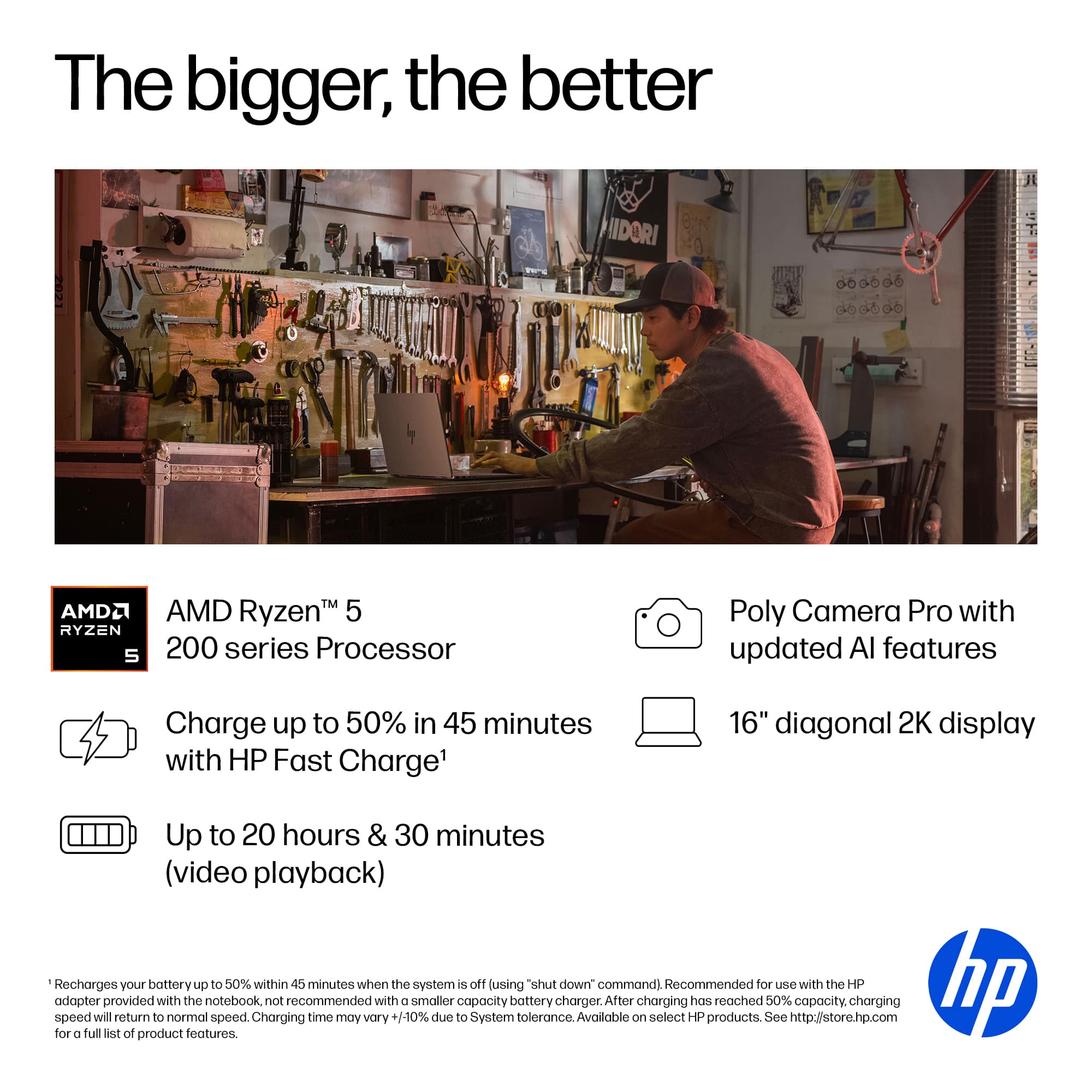 The bigger, the better. IIDORI AMD Ryzen 5 200 series Processor Poly Camera Pro with updated AI features. Charge up to 50% in 45 minutes with HP Fast Charge. 16" diagonal 2K display. Up to 20 hours & 30 minutes (video playback). Recharges your battery up to 50% within 45 minutes when the system is off using "hibernate down" command. Recommended for use with the HP adapter provided with the notebook, not recommended with smaller capacity battery charger. After charging has reached 50% capacity, charging speed will return to normal speed. Charging time may vary +1-10% due to System tolerance. Available on select HP products. See <http://store.hp.com> for a full list of product features.