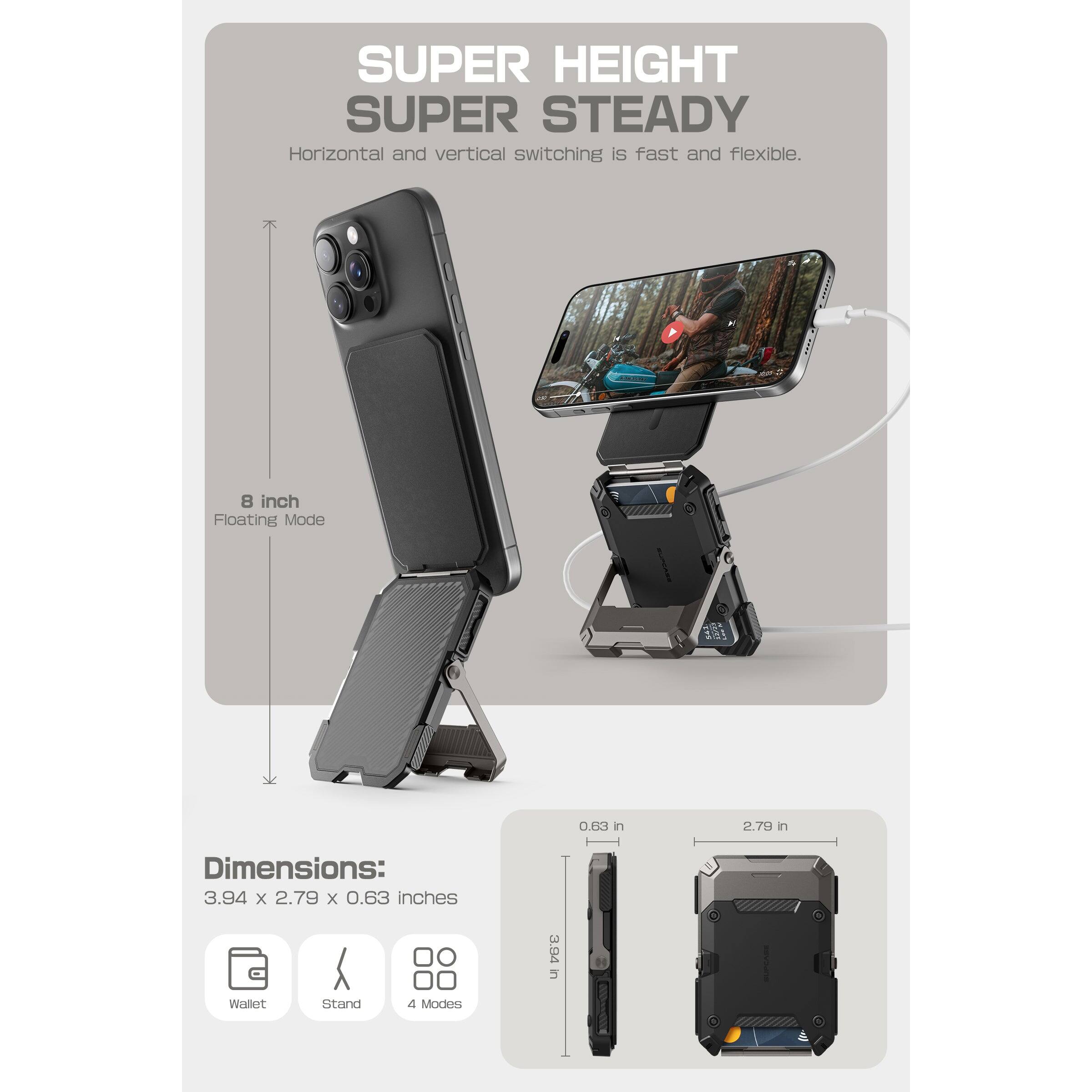SUPER HEIGHT  
SUPER STEADY  

Horizontal and vertical switching is fast and flexible.  

8 inch  
Floating Mode  

Dimensions:  
3.94 x 2.79 x 0.63 inches  

Wallet  
Stand  
4 Modes  

0.63 in  
2.79 in  
3.94 in