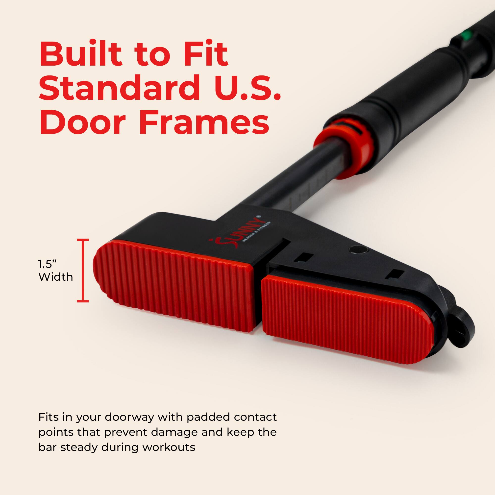 Built to Fit Standard U.S. Door Frames

1.5" Width

Fits in your doorway with padded contact points that prevent damage and keep the bar steady during workouts