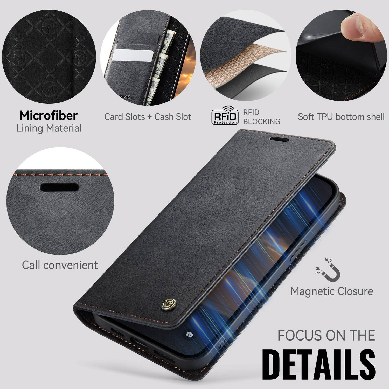Microfiber Lining Material  
Card Slots + Cash Slot  
RFID BLOCKING  
Soft TPU bottom shell  
Call convenient  
Magnetic Closure  
FOCUS ON THE DETAILS