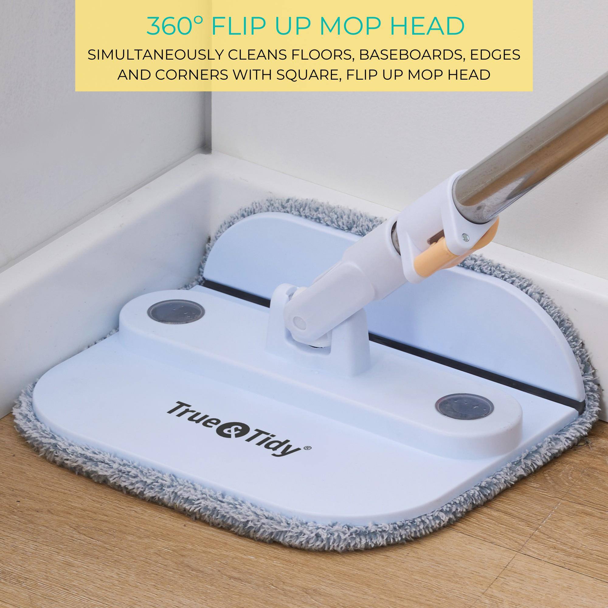 360° FLIP UP MOP HEAD  
SIMULTANEOUSLY CLEANS FLOORS, BASEBOARDS, EDGES AND CORNERS WITH SQUARE, FLIP UP MOP HEAD  

True & Tidy