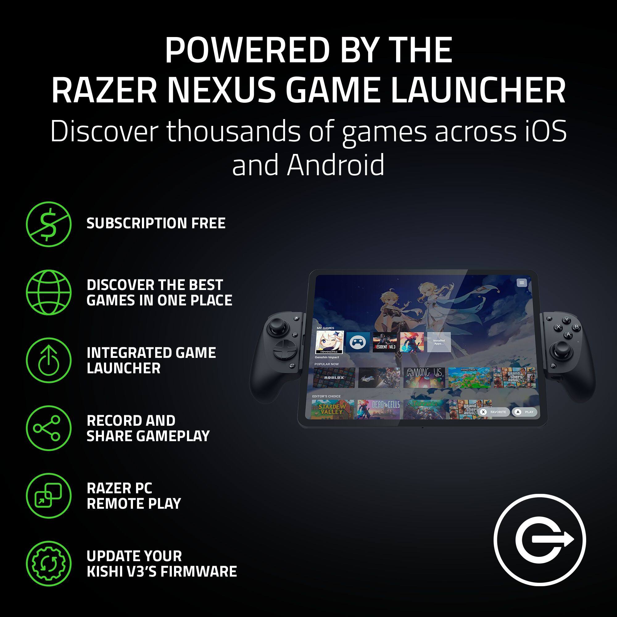 POWERED BY THE RAZER NEXUS GAME LAUNCHER  
Discover thousands of games across iOS and Android

- SUBSCRIPTION FREE
- DISCOVER THE BEST GAMES IN ONE PLACE
- INTEGRATED GAME LAUNCHER
- RECORD AND SHARE GAMEPLAY
- RAZER PC REMOTE PLAY
- UPDATE YOUR KISHI V3'S FIRMWARE