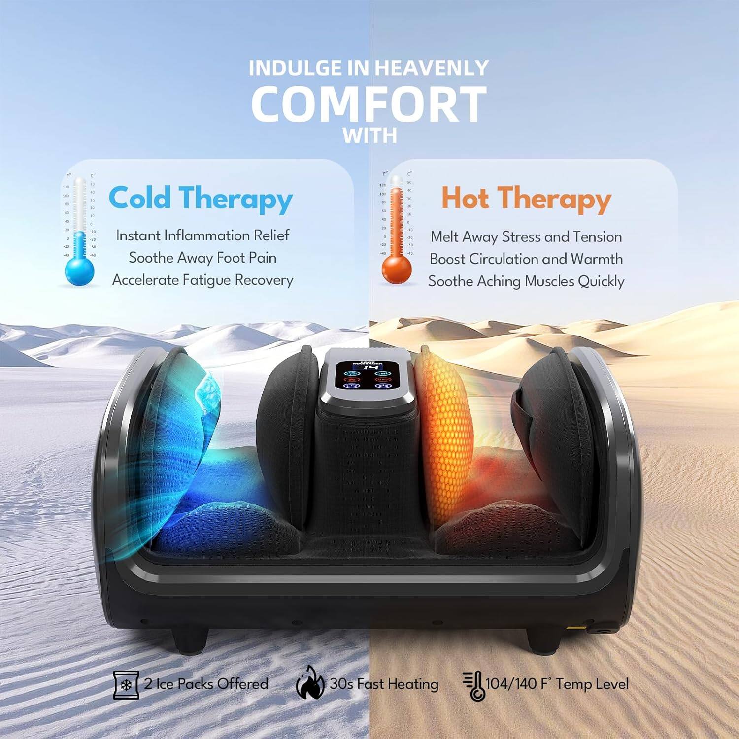 INDULGE IN HEAVENLY COMFORT WITH

Cold Therapy
- Instant Inflammation Relief
- Soothe Away Foot Pain
- Accelerate Fatigue Recovery

Hot Therapy
- Melt Away Stress and Tension
- Boost Circulation and Warmth
- Soothe Aching Muscles Quickly

2 Ice Packs Offered
30s Fast Heating
104/140 F Temp Level