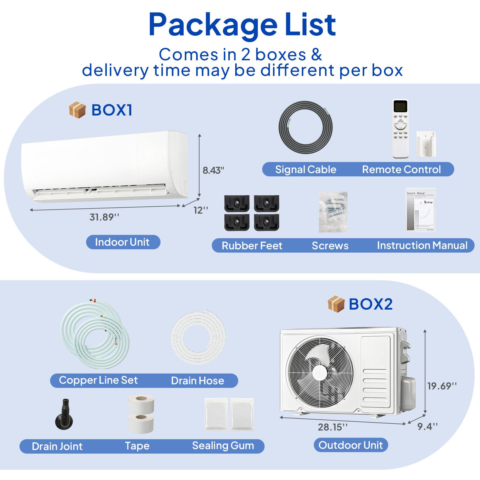 Package List  
Comes in 2 boxes & delivery time may be different per box  

**BOX1**  
- Indoor Unit  
  - 31.89" (width)  
  - 12" (depth)  
  - 8.43" (height)  
- Signal Cable  
- Remote Control  
- Rubber Feet  
- Screws  
- Instruction Manual  

**BOX2**  
- Copper Line Set  
- Drain Hose  
- Drain Joint  
- Tape  
- Sealing Gum  
- Outdoor Unit  
  - 28.15" (width)  
  - 19.69" (height)  
  - 9.4" (depth)