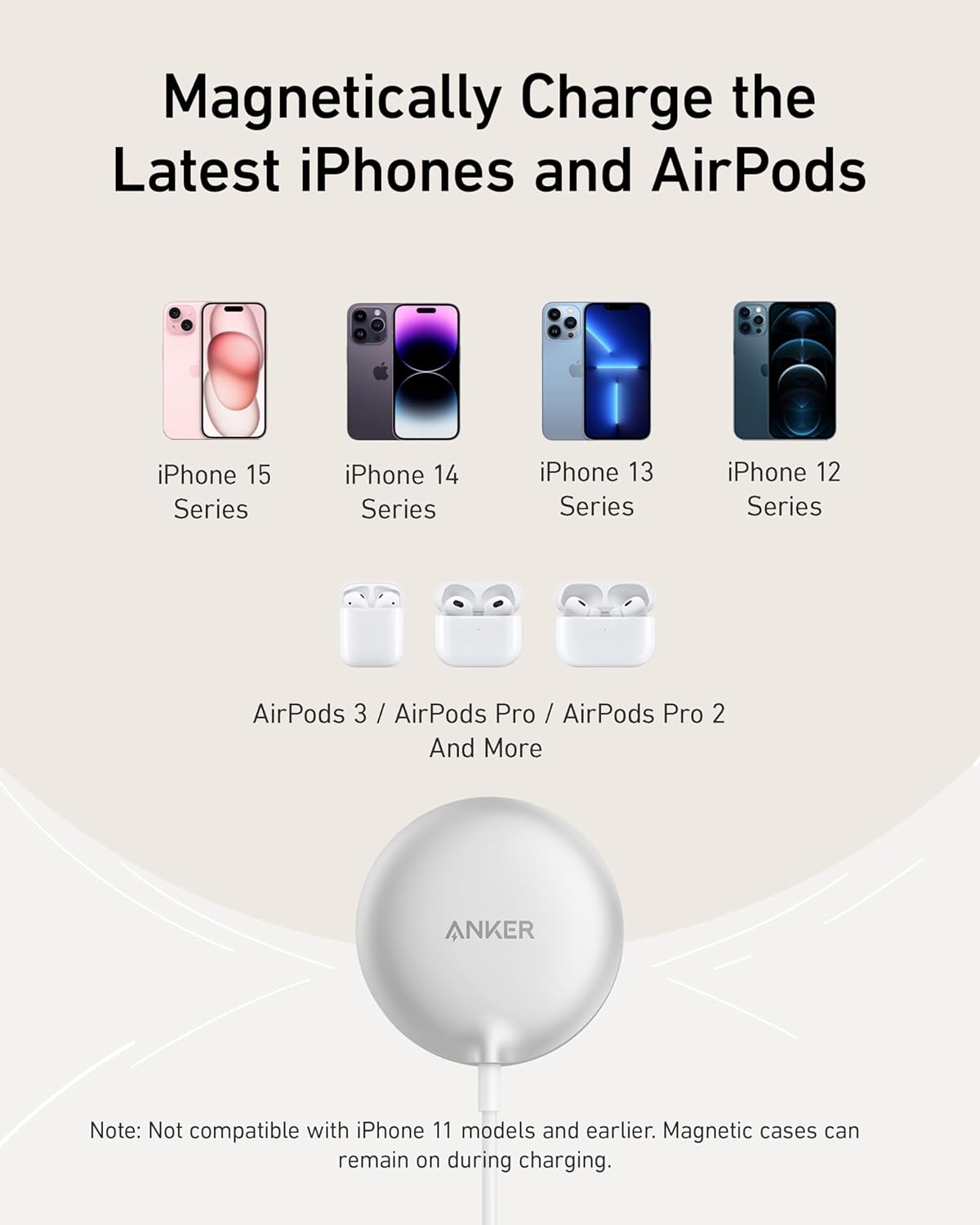 Magneticallly Charge the Latest iPhones and AirPods

iPhone 15 Series  
iPhone 14 Series  
iPhone 13 Series  
iPhone 12 Series  

AirPods 3 / AirPods Pro / AirPods Pro 2 And More  

Note: Not compatible with iPhone 11 models and earlier. Magnetic cases can remain on during charging.