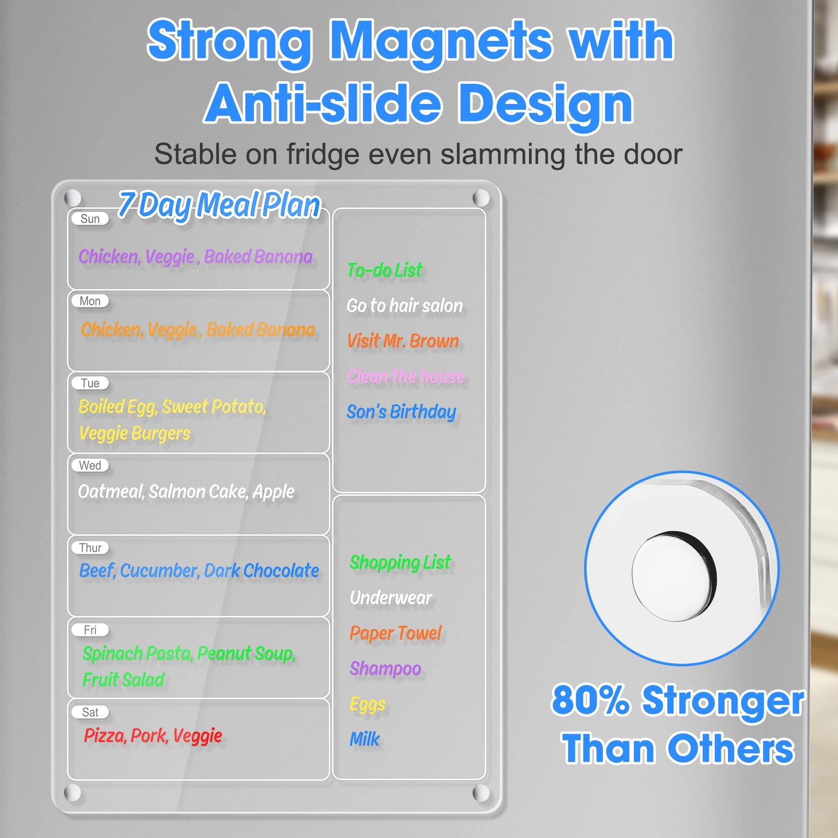 **Strong Magnets with Anti-slide Design**  
Stable on fridge even slamming the door

---

**7 Day Meal Plan**

- **Sun**  
  Chicken, Veggie, Baked Banana

- **Mon**  
  Chicken, Veggie, Baked Banana

- **Tue**  
  Boiled Egg, Sweet Potato, Veggie Burgers

- **Wed**  
  Oatmeal, Salmon Cake, Apple

- **Thur**  
  Beef, Cucumber, Dark Chocolate

- **Fri**  
  Spinach Pasta, Peanut Soup, Fruit Salad

- **Sat**  
  Pizza, Pork, Veggie

---

**To-do List**

- Go to hair salon
- Visit Mr. Brown
- Clean the house
- Son's Birthday

---

**Shopping List**

- Underwear
- Paper Towel
- Shampoo
- Eggs
- Milk

---

**80% Stronger Than Others**